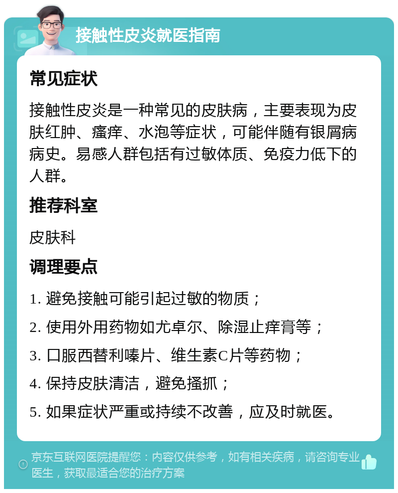 接触性皮炎就医指南 常见症状 接触性皮炎是一种常见的皮肤病，主要表现为皮肤红肿、瘙痒、水泡等症状，可能伴随有银屑病病史。易感人群包括有过敏体质、免疫力低下的人群。 推荐科室 皮肤科 调理要点 1. 避免接触可能引起过敏的物质； 2. 使用外用药物如尤卓尔、除湿止痒膏等； 3. 口服西替利嗪片、维生素C片等药物； 4. 保持皮肤清洁，避免搔抓； 5. 如果症状严重或持续不改善，应及时就医。