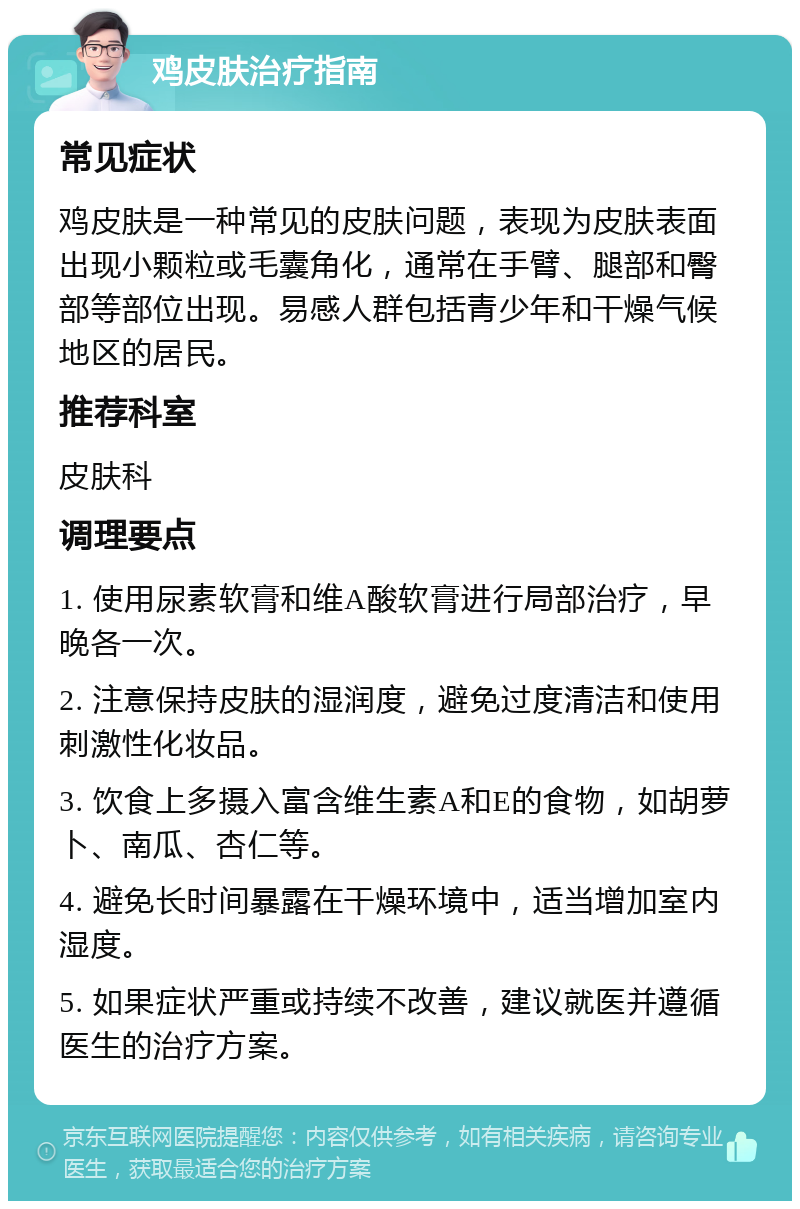 鸡皮肤治疗指南 常见症状 鸡皮肤是一种常见的皮肤问题，表现为皮肤表面出现小颗粒或毛囊角化，通常在手臂、腿部和臀部等部位出现。易感人群包括青少年和干燥气候地区的居民。 推荐科室 皮肤科 调理要点 1. 使用尿素软膏和维A酸软膏进行局部治疗，早晚各一次。 2. 注意保持皮肤的湿润度，避免过度清洁和使用刺激性化妆品。 3. 饮食上多摄入富含维生素A和E的食物，如胡萝卜、南瓜、杏仁等。 4. 避免长时间暴露在干燥环境中，适当增加室内湿度。 5. 如果症状严重或持续不改善，建议就医并遵循医生的治疗方案。