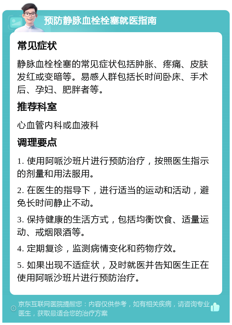 预防静脉血栓栓塞就医指南 常见症状 静脉血栓栓塞的常见症状包括肿胀、疼痛、皮肤发红或变暗等。易感人群包括长时间卧床、手术后、孕妇、肥胖者等。 推荐科室 心血管内科或血液科 调理要点 1. 使用阿哌沙班片进行预防治疗，按照医生指示的剂量和用法服用。 2. 在医生的指导下，进行适当的运动和活动，避免长时间静止不动。 3. 保持健康的生活方式，包括均衡饮食、适量运动、戒烟限酒等。 4. 定期复诊，监测病情变化和药物疗效。 5. 如果出现不适症状，及时就医并告知医生正在使用阿哌沙班片进行预防治疗。