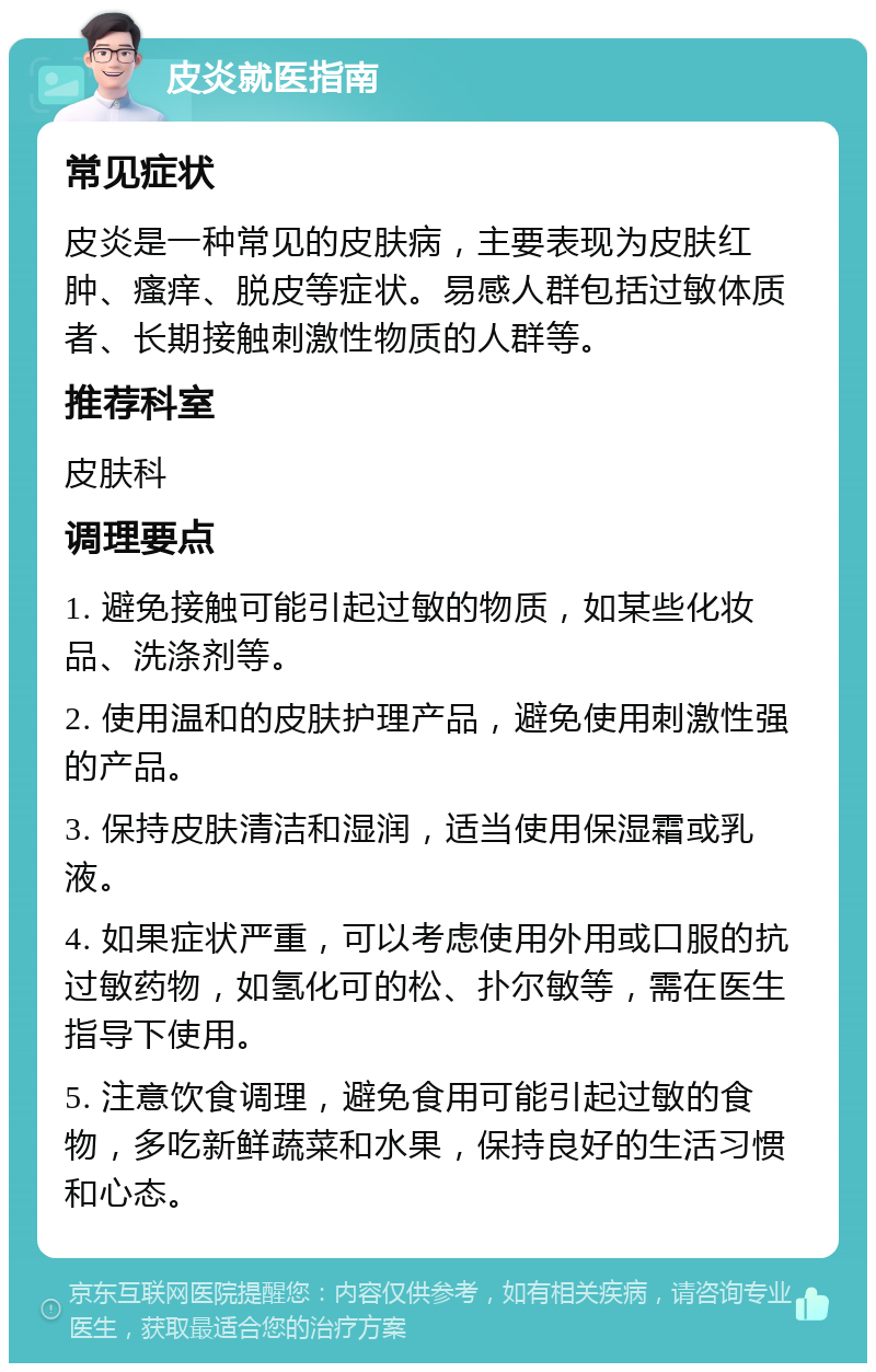 皮炎就医指南 常见症状 皮炎是一种常见的皮肤病，主要表现为皮肤红肿、瘙痒、脱皮等症状。易感人群包括过敏体质者、长期接触刺激性物质的人群等。 推荐科室 皮肤科 调理要点 1. 避免接触可能引起过敏的物质，如某些化妆品、洗涤剂等。 2. 使用温和的皮肤护理产品，避免使用刺激性强的产品。 3. 保持皮肤清洁和湿润，适当使用保湿霜或乳液。 4. 如果症状严重，可以考虑使用外用或口服的抗过敏药物，如氢化可的松、扑尔敏等，需在医生指导下使用。 5. 注意饮食调理，避免食用可能引起过敏的食物，多吃新鲜蔬菜和水果，保持良好的生活习惯和心态。