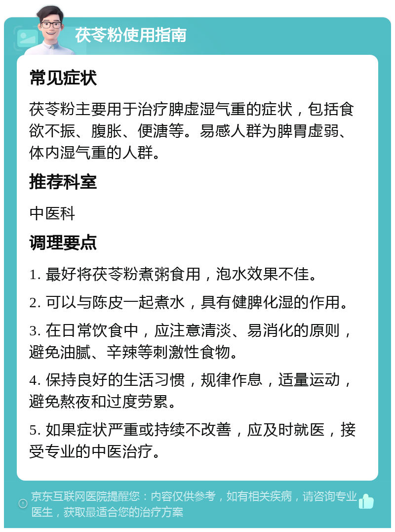 茯苓粉使用指南 常见症状 茯苓粉主要用于治疗脾虚湿气重的症状，包括食欲不振、腹胀、便溏等。易感人群为脾胃虚弱、体内湿气重的人群。 推荐科室 中医科 调理要点 1. 最好将茯苓粉煮粥食用，泡水效果不佳。 2. 可以与陈皮一起煮水，具有健脾化湿的作用。 3. 在日常饮食中，应注意清淡、易消化的原则，避免油腻、辛辣等刺激性食物。 4. 保持良好的生活习惯，规律作息，适量运动，避免熬夜和过度劳累。 5. 如果症状严重或持续不改善，应及时就医，接受专业的中医治疗。