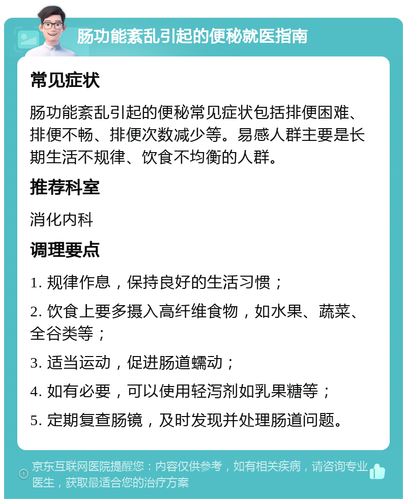 肠功能紊乱引起的便秘就医指南 常见症状 肠功能紊乱引起的便秘常见症状包括排便困难、排便不畅、排便次数减少等。易感人群主要是长期生活不规律、饮食不均衡的人群。 推荐科室 消化内科 调理要点 1. 规律作息，保持良好的生活习惯； 2. 饮食上要多摄入高纤维食物，如水果、蔬菜、全谷类等； 3. 适当运动，促进肠道蠕动； 4. 如有必要，可以使用轻泻剂如乳果糖等； 5. 定期复查肠镜，及时发现并处理肠道问题。