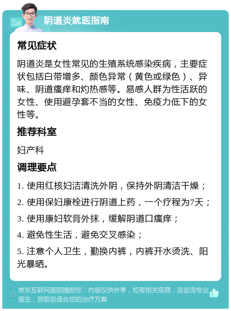 阴道炎就医指南 常见症状 阴道炎是女性常见的生殖系统感染疾病，主要症状包括白带增多、颜色异常（黄色或绿色）、异味、阴道瘙痒和灼热感等。易感人群为性活跃的女性、使用避孕套不当的女性、免疫力低下的女性等。 推荐科室 妇产科 调理要点 1. 使用红核妇洁清洗外阴，保持外阴清洁干燥； 2. 使用保妇康栓进行阴道上药，一个疗程为7天； 3. 使用康妇软膏外抹，缓解阴道口瘙痒； 4. 避免性生活，避免交叉感染； 5. 注意个人卫生，勤换内裤，内裤开水烫洗、阳光暴晒。