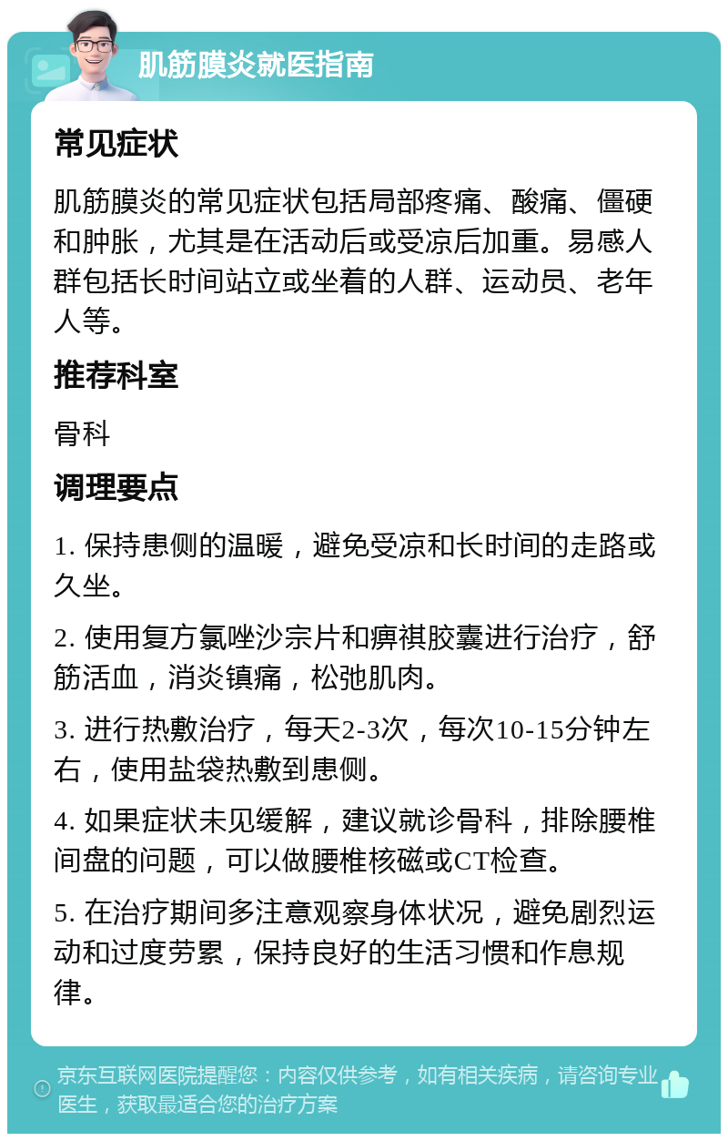 肌筋膜炎就医指南 常见症状 肌筋膜炎的常见症状包括局部疼痛、酸痛、僵硬和肿胀，尤其是在活动后或受凉后加重。易感人群包括长时间站立或坐着的人群、运动员、老年人等。 推荐科室 骨科 调理要点 1. 保持患侧的温暖，避免受凉和长时间的走路或久坐。 2. 使用复方氯唑沙宗片和痹祺胶囊进行治疗，舒筋活血，消炎镇痛，松弛肌肉。 3. 进行热敷治疗，每天2-3次，每次10-15分钟左右，使用盐袋热敷到患侧。 4. 如果症状未见缓解，建议就诊骨科，排除腰椎间盘的问题，可以做腰椎核磁或CT检查。 5. 在治疗期间多注意观察身体状况，避免剧烈运动和过度劳累，保持良好的生活习惯和作息规律。