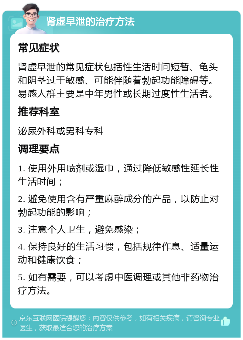 肾虚早泄的治疗方法 常见症状 肾虚早泄的常见症状包括性生活时间短暂、龟头和阴茎过于敏感、可能伴随着勃起功能障碍等。易感人群主要是中年男性或长期过度性生活者。 推荐科室 泌尿外科或男科专科 调理要点 1. 使用外用喷剂或湿巾，通过降低敏感性延长性生活时间； 2. 避免使用含有严重麻醉成分的产品，以防止对勃起功能的影响； 3. 注意个人卫生，避免感染； 4. 保持良好的生活习惯，包括规律作息、适量运动和健康饮食； 5. 如有需要，可以考虑中医调理或其他非药物治疗方法。