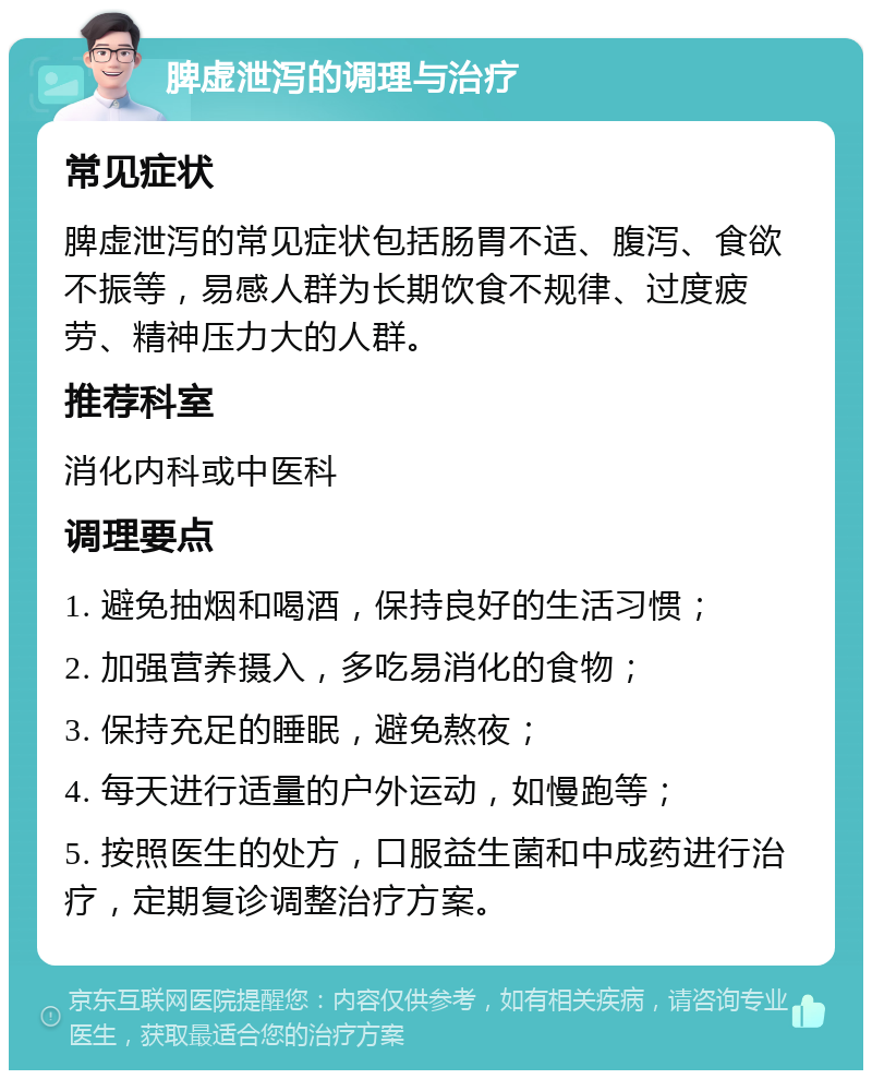 脾虚泄泻的调理与治疗 常见症状 脾虚泄泻的常见症状包括肠胃不适、腹泻、食欲不振等，易感人群为长期饮食不规律、过度疲劳、精神压力大的人群。 推荐科室 消化内科或中医科 调理要点 1. 避免抽烟和喝酒，保持良好的生活习惯； 2. 加强营养摄入，多吃易消化的食物； 3. 保持充足的睡眠，避免熬夜； 4. 每天进行适量的户外运动，如慢跑等； 5. 按照医生的处方，口服益生菌和中成药进行治疗，定期复诊调整治疗方案。