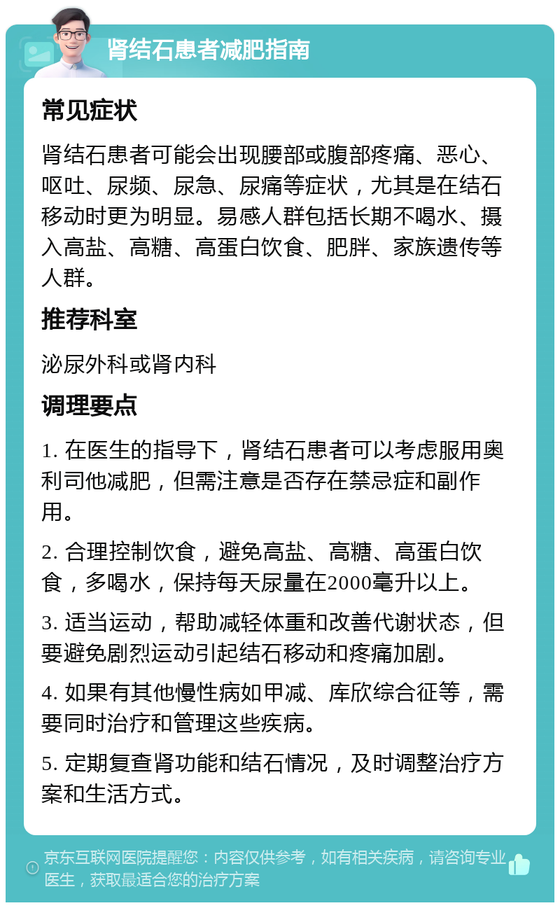 肾结石患者减肥指南 常见症状 肾结石患者可能会出现腰部或腹部疼痛、恶心、呕吐、尿频、尿急、尿痛等症状，尤其是在结石移动时更为明显。易感人群包括长期不喝水、摄入高盐、高糖、高蛋白饮食、肥胖、家族遗传等人群。 推荐科室 泌尿外科或肾内科 调理要点 1. 在医生的指导下，肾结石患者可以考虑服用奥利司他减肥，但需注意是否存在禁忌症和副作用。 2. 合理控制饮食，避免高盐、高糖、高蛋白饮食，多喝水，保持每天尿量在2000毫升以上。 3. 适当运动，帮助减轻体重和改善代谢状态，但要避免剧烈运动引起结石移动和疼痛加剧。 4. 如果有其他慢性病如甲减、库欣综合征等，需要同时治疗和管理这些疾病。 5. 定期复查肾功能和结石情况，及时调整治疗方案和生活方式。