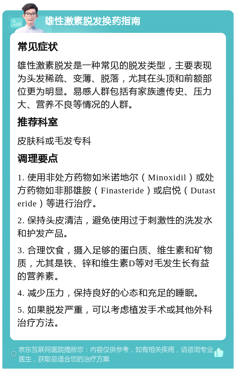 雄性激素脱发换药指南 常见症状 雄性激素脱发是一种常见的脱发类型，主要表现为头发稀疏、变薄、脱落，尤其在头顶和前额部位更为明显。易感人群包括有家族遗传史、压力大、营养不良等情况的人群。 推荐科室 皮肤科或毛发专科 调理要点 1. 使用非处方药物如米诺地尔（Minoxidil）或处方药物如非那雄胺（Finasteride）或启悦（Dutasteride）等进行治疗。 2. 保持头皮清洁，避免使用过于刺激性的洗发水和护发产品。 3. 合理饮食，摄入足够的蛋白质、维生素和矿物质，尤其是铁、锌和维生素D等对毛发生长有益的营养素。 4. 减少压力，保持良好的心态和充足的睡眠。 5. 如果脱发严重，可以考虑植发手术或其他外科治疗方法。