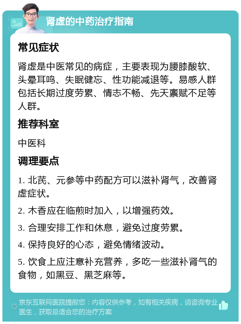 肾虚的中药治疗指南 常见症状 肾虚是中医常见的病症，主要表现为腰膝酸软、头晕耳鸣、失眠健忘、性功能减退等。易感人群包括长期过度劳累、情志不畅、先天禀赋不足等人群。 推荐科室 中医科 调理要点 1. 北芪、元参等中药配方可以滋补肾气，改善肾虚症状。 2. 木香应在临煎时加入，以增强药效。 3. 合理安排工作和休息，避免过度劳累。 4. 保持良好的心态，避免情绪波动。 5. 饮食上应注意补充营养，多吃一些滋补肾气的食物，如黑豆、黑芝麻等。