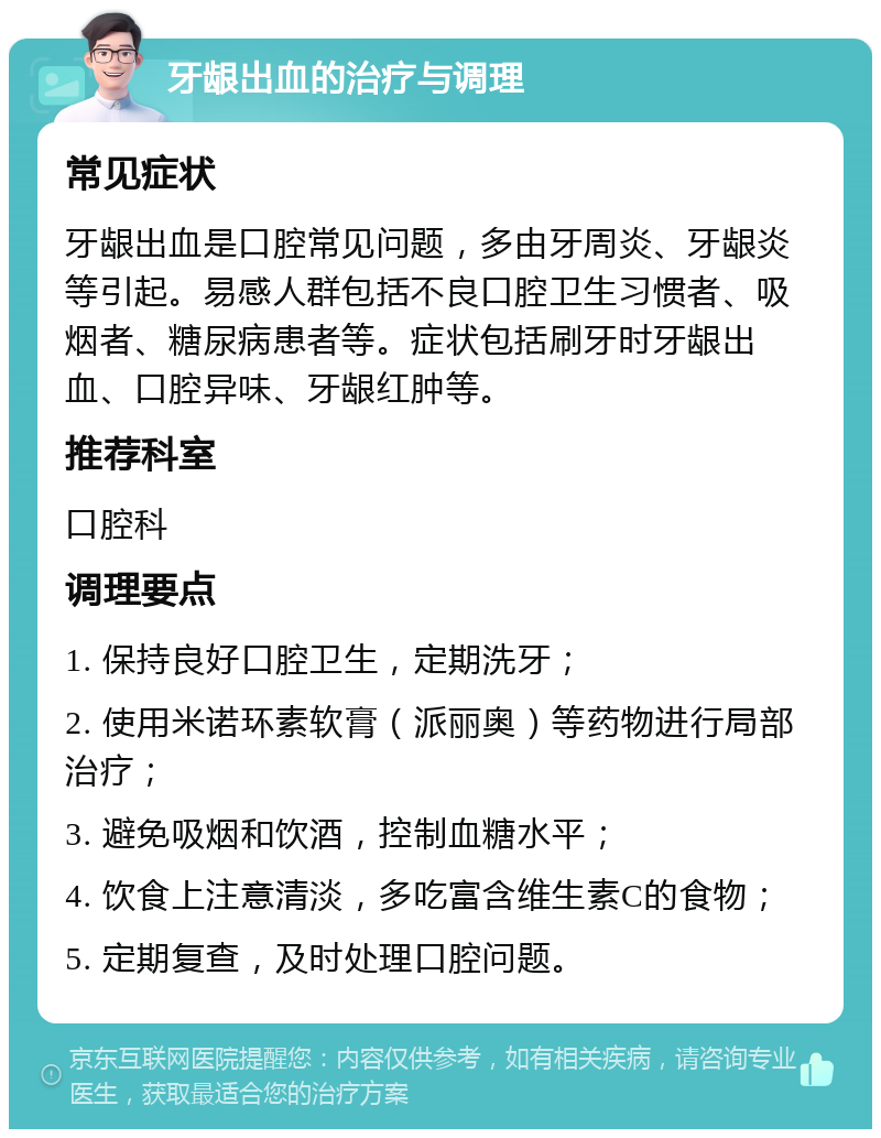 牙龈出血的治疗与调理 常见症状 牙龈出血是口腔常见问题，多由牙周炎、牙龈炎等引起。易感人群包括不良口腔卫生习惯者、吸烟者、糖尿病患者等。症状包括刷牙时牙龈出血、口腔异味、牙龈红肿等。 推荐科室 口腔科 调理要点 1. 保持良好口腔卫生，定期洗牙； 2. 使用米诺环素软膏（派丽奥）等药物进行局部治疗； 3. 避免吸烟和饮酒，控制血糖水平； 4. 饮食上注意清淡，多吃富含维生素C的食物； 5. 定期复查，及时处理口腔问题。