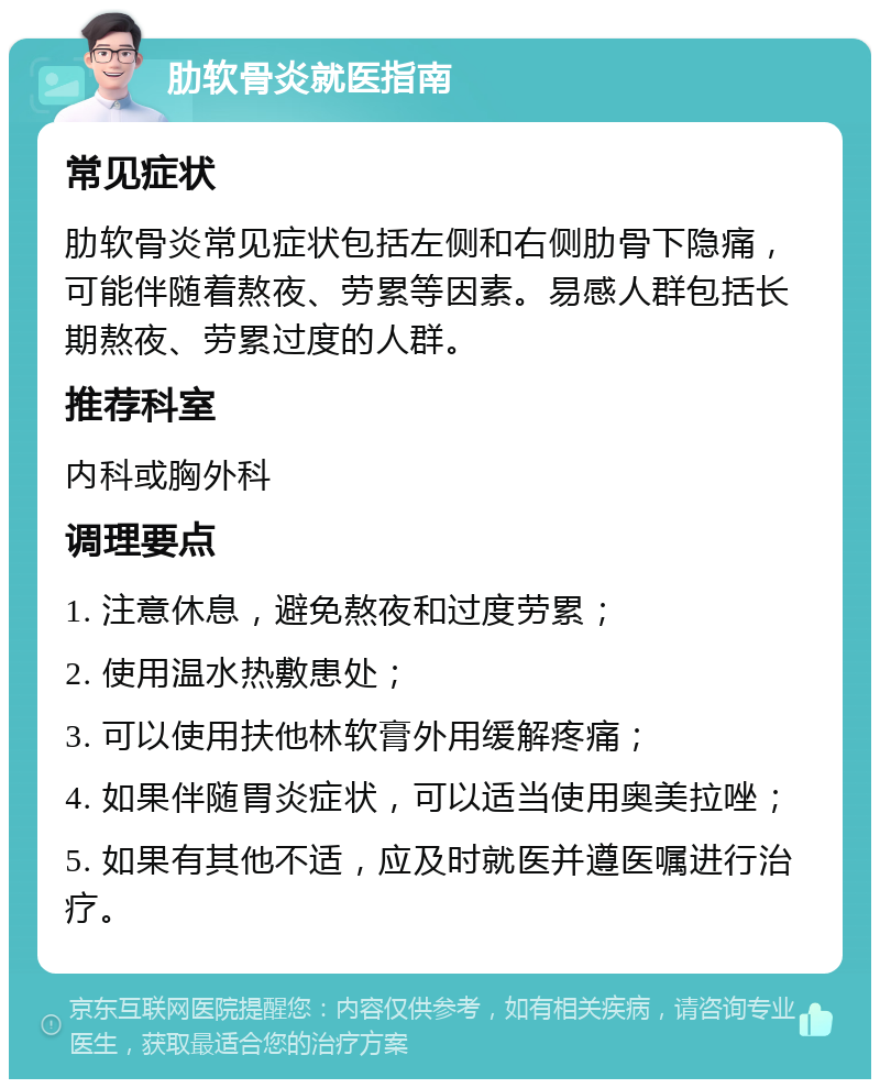 肋软骨炎就医指南 常见症状 肋软骨炎常见症状包括左侧和右侧肋骨下隐痛，可能伴随着熬夜、劳累等因素。易感人群包括长期熬夜、劳累过度的人群。 推荐科室 内科或胸外科 调理要点 1. 注意休息，避免熬夜和过度劳累； 2. 使用温水热敷患处； 3. 可以使用扶他林软膏外用缓解疼痛； 4. 如果伴随胃炎症状，可以适当使用奥美拉唑； 5. 如果有其他不适，应及时就医并遵医嘱进行治疗。