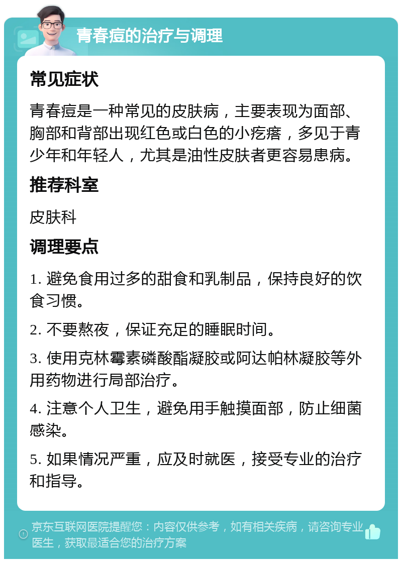 青春痘的治疗与调理 常见症状 青春痘是一种常见的皮肤病，主要表现为面部、胸部和背部出现红色或白色的小疙瘩，多见于青少年和年轻人，尤其是油性皮肤者更容易患病。 推荐科室 皮肤科 调理要点 1. 避免食用过多的甜食和乳制品，保持良好的饮食习惯。 2. 不要熬夜，保证充足的睡眠时间。 3. 使用克林霉素磷酸酯凝胶或阿达帕林凝胶等外用药物进行局部治疗。 4. 注意个人卫生，避免用手触摸面部，防止细菌感染。 5. 如果情况严重，应及时就医，接受专业的治疗和指导。