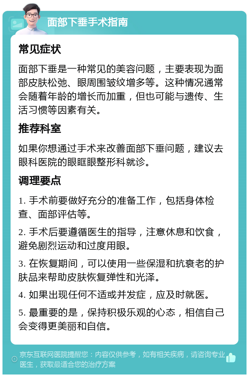 面部下垂手术指南 常见症状 面部下垂是一种常见的美容问题，主要表现为面部皮肤松弛、眼周围皱纹增多等。这种情况通常会随着年龄的增长而加重，但也可能与遗传、生活习惯等因素有关。 推荐科室 如果你想通过手术来改善面部下垂问题，建议去眼科医院的眼眶眼整形科就诊。 调理要点 1. 手术前要做好充分的准备工作，包括身体检查、面部评估等。 2. 手术后要遵循医生的指导，注意休息和饮食，避免剧烈运动和过度用眼。 3. 在恢复期间，可以使用一些保湿和抗衰老的护肤品来帮助皮肤恢复弹性和光泽。 4. 如果出现任何不适或并发症，应及时就医。 5. 最重要的是，保持积极乐观的心态，相信自己会变得更美丽和自信。