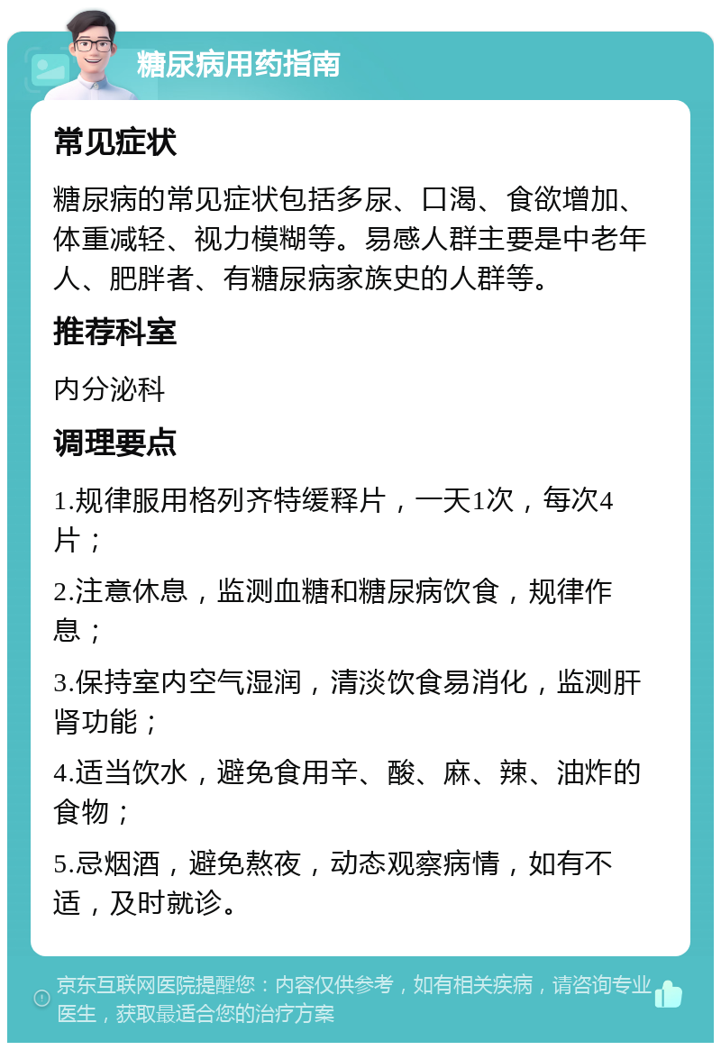 糖尿病用药指南 常见症状 糖尿病的常见症状包括多尿、口渴、食欲增加、体重减轻、视力模糊等。易感人群主要是中老年人、肥胖者、有糖尿病家族史的人群等。 推荐科室 内分泌科 调理要点 1.规律服用格列齐特缓释片，一天1次，每次4片； 2.注意休息，监测血糖和糖尿病饮食，规律作息； 3.保持室内空气湿润，清淡饮食易消化，监测肝肾功能； 4.适当饮水，避免食用辛、酸、麻、辣、油炸的食物； 5.忌烟酒，避免熬夜，动态观察病情，如有不适，及时就诊。