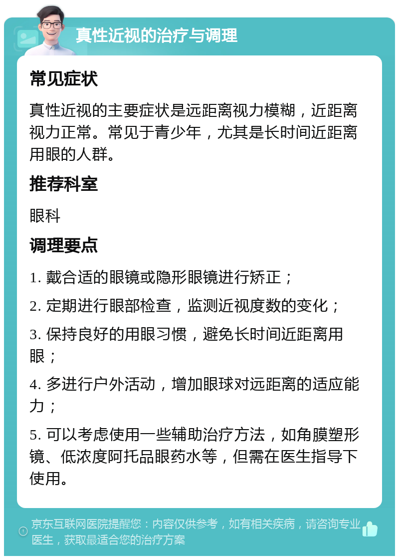 真性近视的治疗与调理 常见症状 真性近视的主要症状是远距离视力模糊，近距离视力正常。常见于青少年，尤其是长时间近距离用眼的人群。 推荐科室 眼科 调理要点 1. 戴合适的眼镜或隐形眼镜进行矫正； 2. 定期进行眼部检查，监测近视度数的变化； 3. 保持良好的用眼习惯，避免长时间近距离用眼； 4. 多进行户外活动，增加眼球对远距离的适应能力； 5. 可以考虑使用一些辅助治疗方法，如角膜塑形镜、低浓度阿托品眼药水等，但需在医生指导下使用。