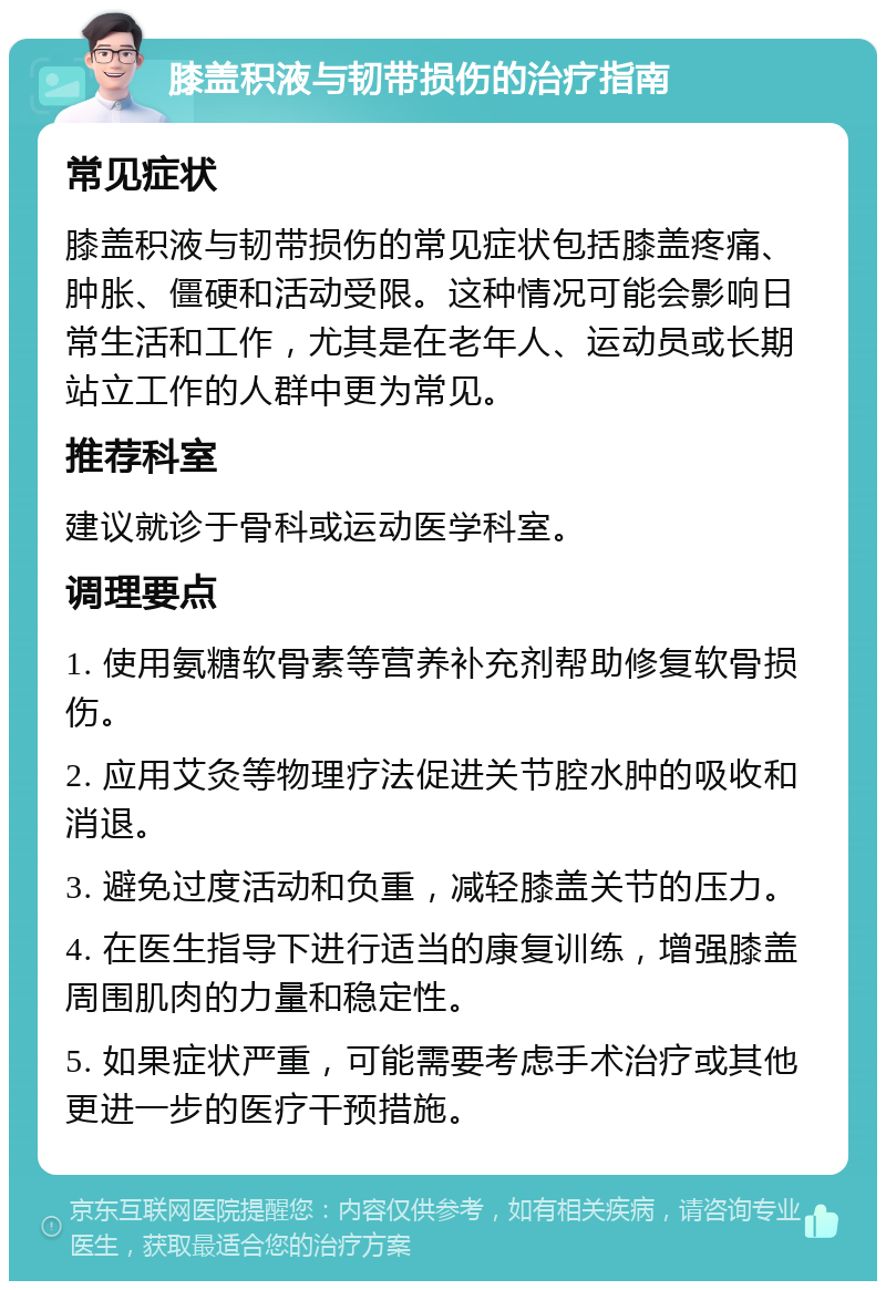 膝盖积液与韧带损伤的治疗指南 常见症状 膝盖积液与韧带损伤的常见症状包括膝盖疼痛、肿胀、僵硬和活动受限。这种情况可能会影响日常生活和工作，尤其是在老年人、运动员或长期站立工作的人群中更为常见。 推荐科室 建议就诊于骨科或运动医学科室。 调理要点 1. 使用氨糖软骨素等营养补充剂帮助修复软骨损伤。 2. 应用艾灸等物理疗法促进关节腔水肿的吸收和消退。 3. 避免过度活动和负重，减轻膝盖关节的压力。 4. 在医生指导下进行适当的康复训练，增强膝盖周围肌肉的力量和稳定性。 5. 如果症状严重，可能需要考虑手术治疗或其他更进一步的医疗干预措施。