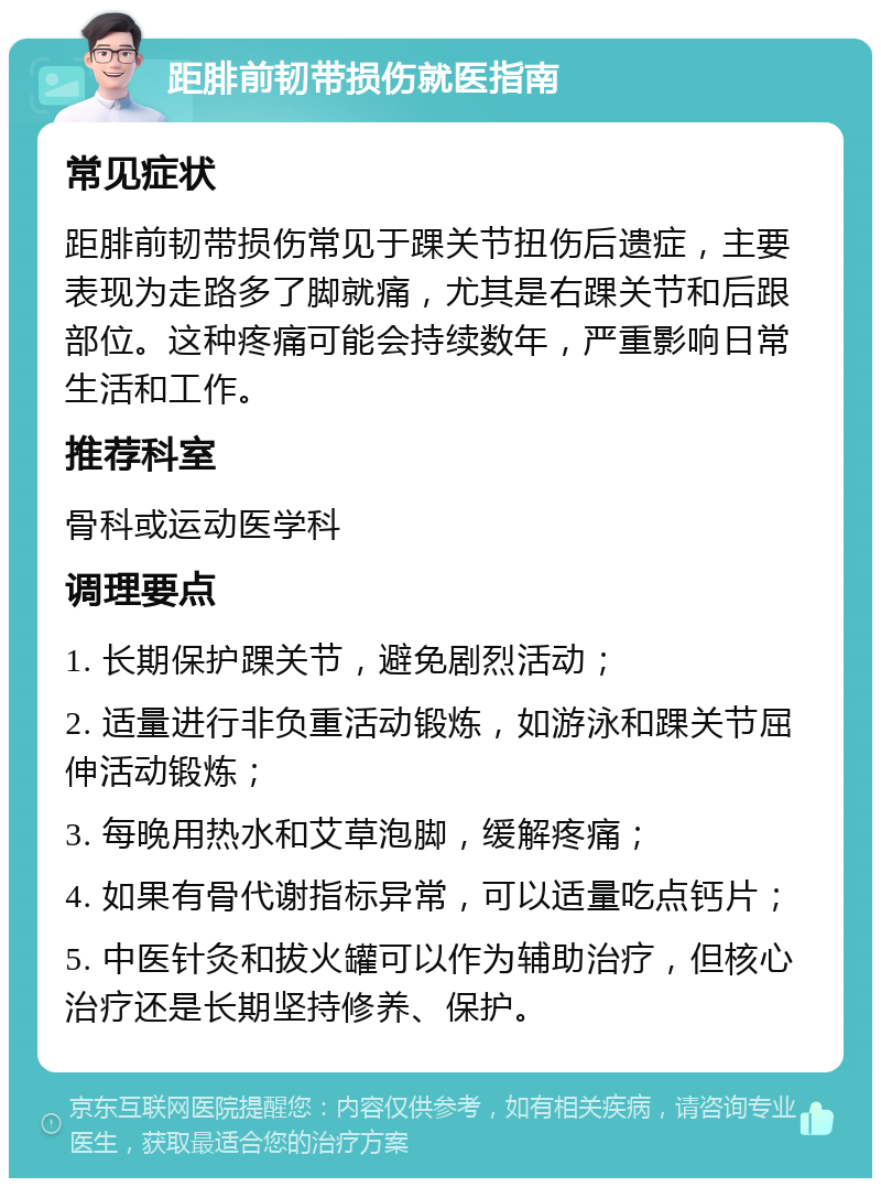 距腓前韧带损伤就医指南 常见症状 距腓前韧带损伤常见于踝关节扭伤后遗症，主要表现为走路多了脚就痛，尤其是右踝关节和后跟部位。这种疼痛可能会持续数年，严重影响日常生活和工作。 推荐科室 骨科或运动医学科 调理要点 1. 长期保护踝关节，避免剧烈活动； 2. 适量进行非负重活动锻炼，如游泳和踝关节屈伸活动锻炼； 3. 每晚用热水和艾草泡脚，缓解疼痛； 4. 如果有骨代谢指标异常，可以适量吃点钙片； 5. 中医针灸和拔火罐可以作为辅助治疗，但核心治疗还是长期坚持修养、保护。