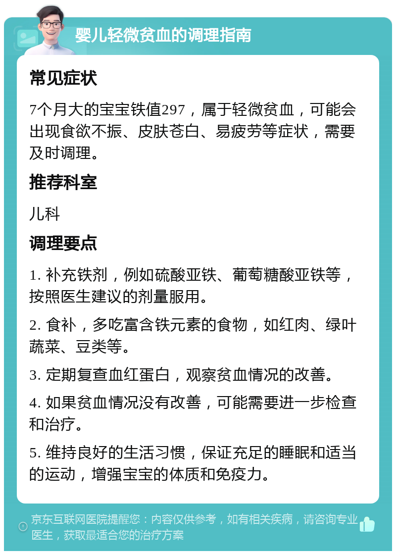 婴儿轻微贫血的调理指南 常见症状 7个月大的宝宝铁值297，属于轻微贫血，可能会出现食欲不振、皮肤苍白、易疲劳等症状，需要及时调理。 推荐科室 儿科 调理要点 1. 补充铁剂，例如硫酸亚铁、葡萄糖酸亚铁等，按照医生建议的剂量服用。 2. 食补，多吃富含铁元素的食物，如红肉、绿叶蔬菜、豆类等。 3. 定期复查血红蛋白，观察贫血情况的改善。 4. 如果贫血情况没有改善，可能需要进一步检查和治疗。 5. 维持良好的生活习惯，保证充足的睡眠和适当的运动，增强宝宝的体质和免疫力。