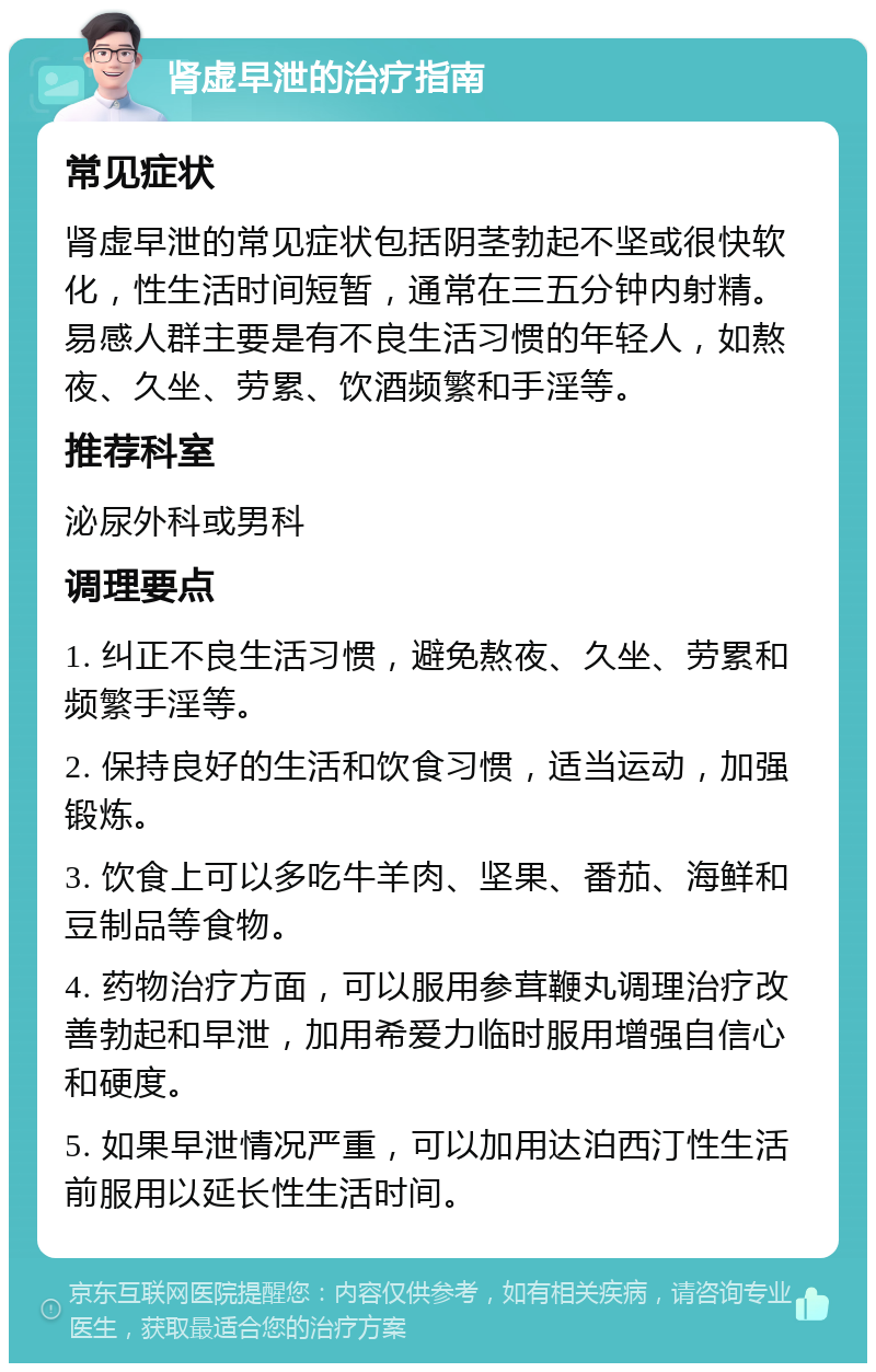 肾虚早泄的治疗指南 常见症状 肾虚早泄的常见症状包括阴茎勃起不坚或很快软化，性生活时间短暂，通常在三五分钟内射精。易感人群主要是有不良生活习惯的年轻人，如熬夜、久坐、劳累、饮酒频繁和手淫等。 推荐科室 泌尿外科或男科 调理要点 1. 纠正不良生活习惯，避免熬夜、久坐、劳累和频繁手淫等。 2. 保持良好的生活和饮食习惯，适当运动，加强锻炼。 3. 饮食上可以多吃牛羊肉、坚果、番茄、海鲜和豆制品等食物。 4. 药物治疗方面，可以服用参茸鞭丸调理治疗改善勃起和早泄，加用希爱力临时服用增强自信心和硬度。 5. 如果早泄情况严重，可以加用达泊西汀性生活前服用以延长性生活时间。