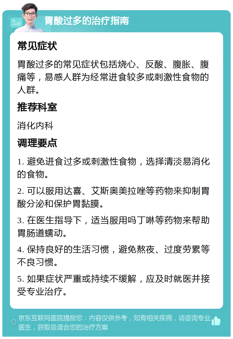 胃酸过多的治疗指南 常见症状 胃酸过多的常见症状包括烧心、反酸、腹胀、腹痛等，易感人群为经常进食较多或刺激性食物的人群。 推荐科室 消化内科 调理要点 1. 避免进食过多或刺激性食物，选择清淡易消化的食物。 2. 可以服用达喜、艾斯奥美拉唑等药物来抑制胃酸分泌和保护胃黏膜。 3. 在医生指导下，适当服用吗丁啉等药物来帮助胃肠道蠕动。 4. 保持良好的生活习惯，避免熬夜、过度劳累等不良习惯。 5. 如果症状严重或持续不缓解，应及时就医并接受专业治疗。