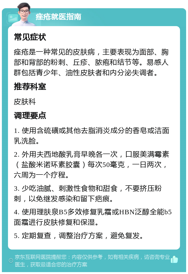 痤疮就医指南 常见症状 痤疮是一种常见的皮肤病，主要表现为面部、胸部和背部的粉刺、丘疹、脓疱和结节等。易感人群包括青少年、油性皮肤者和内分泌失调者。 推荐科室 皮肤科 调理要点 1. 使用含硫磺或其他去脂消炎成分的香皂或洁面乳洗脸。 2. 外用夫西地酸乳膏早晚各一次，口服美满霉素（盐酸米诺环素胶囊）每次50毫克，一日两次，六周为一个疗程。 3. 少吃油腻、刺激性食物和甜食，不要挤压粉刺，以免继发感染和留下疤痕。 4. 使用理肤泉B5多效修复乳霜或HBN泛醇全能b5面霜进行皮肤修复和保湿。 5. 定期复查，调整治疗方案，避免复发。