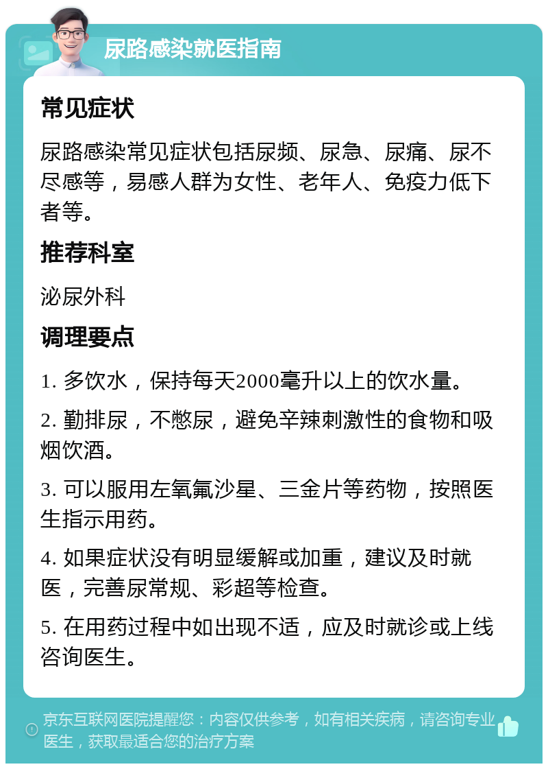 尿路感染就医指南 常见症状 尿路感染常见症状包括尿频、尿急、尿痛、尿不尽感等，易感人群为女性、老年人、免疫力低下者等。 推荐科室 泌尿外科 调理要点 1. 多饮水，保持每天2000毫升以上的饮水量。 2. 勤排尿，不憋尿，避免辛辣刺激性的食物和吸烟饮酒。 3. 可以服用左氧氟沙星、三金片等药物，按照医生指示用药。 4. 如果症状没有明显缓解或加重，建议及时就医，完善尿常规、彩超等检查。 5. 在用药过程中如出现不适，应及时就诊或上线咨询医生。