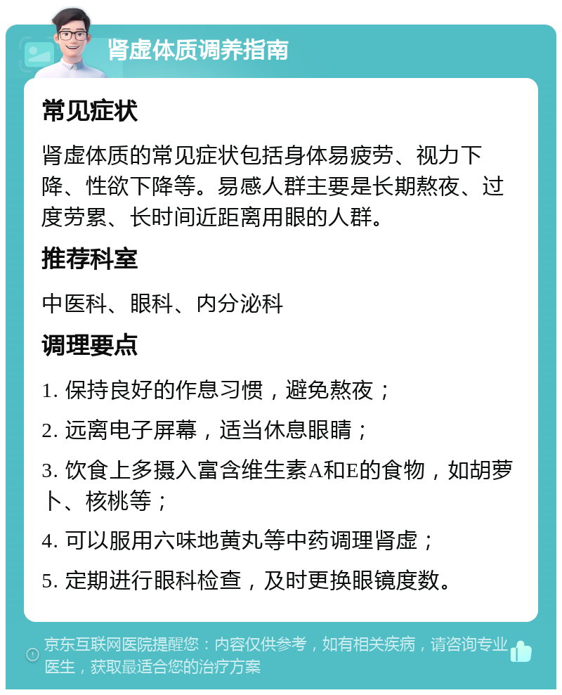 肾虚体质调养指南 常见症状 肾虚体质的常见症状包括身体易疲劳、视力下降、性欲下降等。易感人群主要是长期熬夜、过度劳累、长时间近距离用眼的人群。 推荐科室 中医科、眼科、内分泌科 调理要点 1. 保持良好的作息习惯，避免熬夜； 2. 远离电子屏幕，适当休息眼睛； 3. 饮食上多摄入富含维生素A和E的食物，如胡萝卜、核桃等； 4. 可以服用六味地黄丸等中药调理肾虚； 5. 定期进行眼科检查，及时更换眼镜度数。