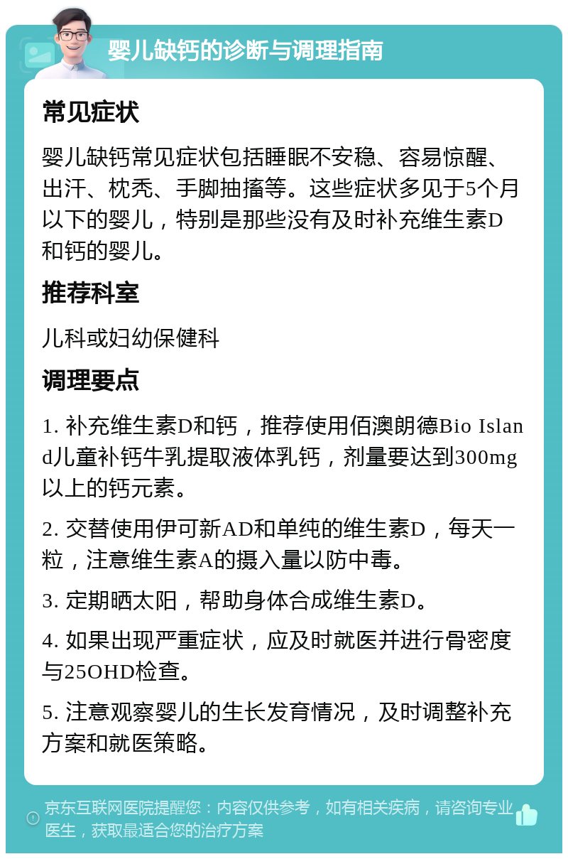 婴儿缺钙的诊断与调理指南 常见症状 婴儿缺钙常见症状包括睡眠不安稳、容易惊醒、出汗、枕秃、手脚抽搐等。这些症状多见于5个月以下的婴儿，特别是那些没有及时补充维生素D和钙的婴儿。 推荐科室 儿科或妇幼保健科 调理要点 1. 补充维生素D和钙，推荐使用佰澳朗德Bio Island儿童补钙牛乳提取液体乳钙，剂量要达到300mg以上的钙元素。 2. 交替使用伊可新AD和单纯的维生素D，每天一粒，注意维生素A的摄入量以防中毒。 3. 定期晒太阳，帮助身体合成维生素D。 4. 如果出现严重症状，应及时就医并进行骨密度与25OHD检查。 5. 注意观察婴儿的生长发育情况，及时调整补充方案和就医策略。