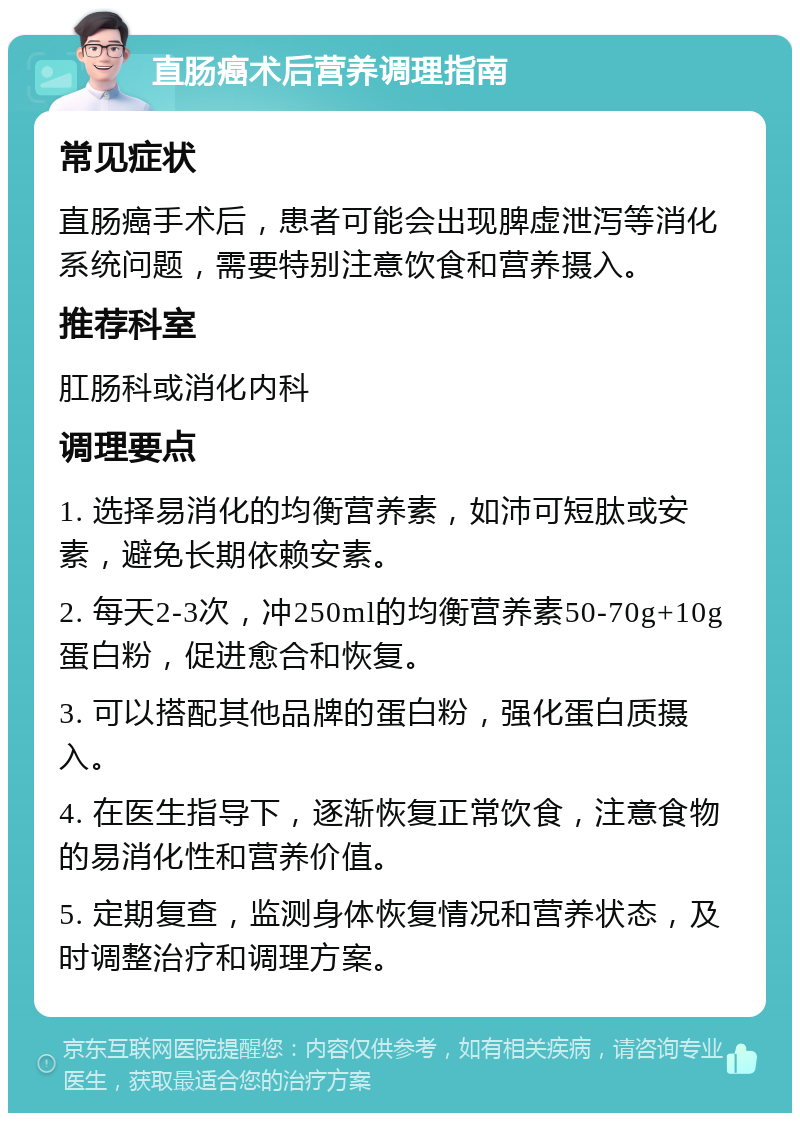 直肠癌术后营养调理指南 常见症状 直肠癌手术后，患者可能会出现脾虚泄泻等消化系统问题，需要特别注意饮食和营养摄入。 推荐科室 肛肠科或消化内科 调理要点 1. 选择易消化的均衡营养素，如沛可短肽或安素，避免长期依赖安素。 2. 每天2-3次，冲250ml的均衡营养素50-70g+10g蛋白粉，促进愈合和恢复。 3. 可以搭配其他品牌的蛋白粉，强化蛋白质摄入。 4. 在医生指导下，逐渐恢复正常饮食，注意食物的易消化性和营养价值。 5. 定期复查，监测身体恢复情况和营养状态，及时调整治疗和调理方案。