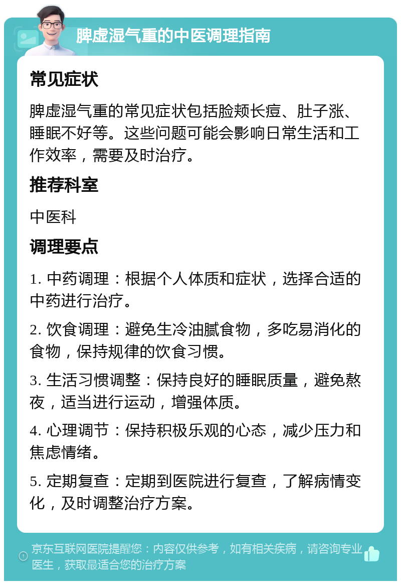 脾虚湿气重的中医调理指南 常见症状 脾虚湿气重的常见症状包括脸颊长痘、肚子涨、睡眠不好等。这些问题可能会影响日常生活和工作效率，需要及时治疗。 推荐科室 中医科 调理要点 1. 中药调理：根据个人体质和症状，选择合适的中药进行治疗。 2. 饮食调理：避免生冷油腻食物，多吃易消化的食物，保持规律的饮食习惯。 3. 生活习惯调整：保持良好的睡眠质量，避免熬夜，适当进行运动，增强体质。 4. 心理调节：保持积极乐观的心态，减少压力和焦虑情绪。 5. 定期复查：定期到医院进行复查，了解病情变化，及时调整治疗方案。