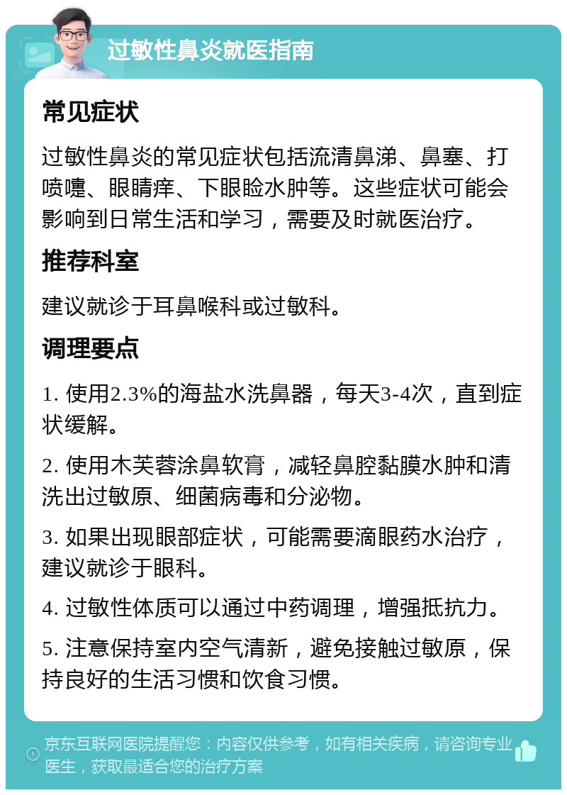 过敏性鼻炎就医指南 常见症状 过敏性鼻炎的常见症状包括流清鼻涕、鼻塞、打喷嚏、眼睛痒、下眼睑水肿等。这些症状可能会影响到日常生活和学习，需要及时就医治疗。 推荐科室 建议就诊于耳鼻喉科或过敏科。 调理要点 1. 使用2.3%的海盐水洗鼻器，每天3-4次，直到症状缓解。 2. 使用木芙蓉涂鼻软膏，减轻鼻腔黏膜水肿和清洗出过敏原、细菌病毒和分泌物。 3. 如果出现眼部症状，可能需要滴眼药水治疗，建议就诊于眼科。 4. 过敏性体质可以通过中药调理，增强抵抗力。 5. 注意保持室内空气清新，避免接触过敏原，保持良好的生活习惯和饮食习惯。