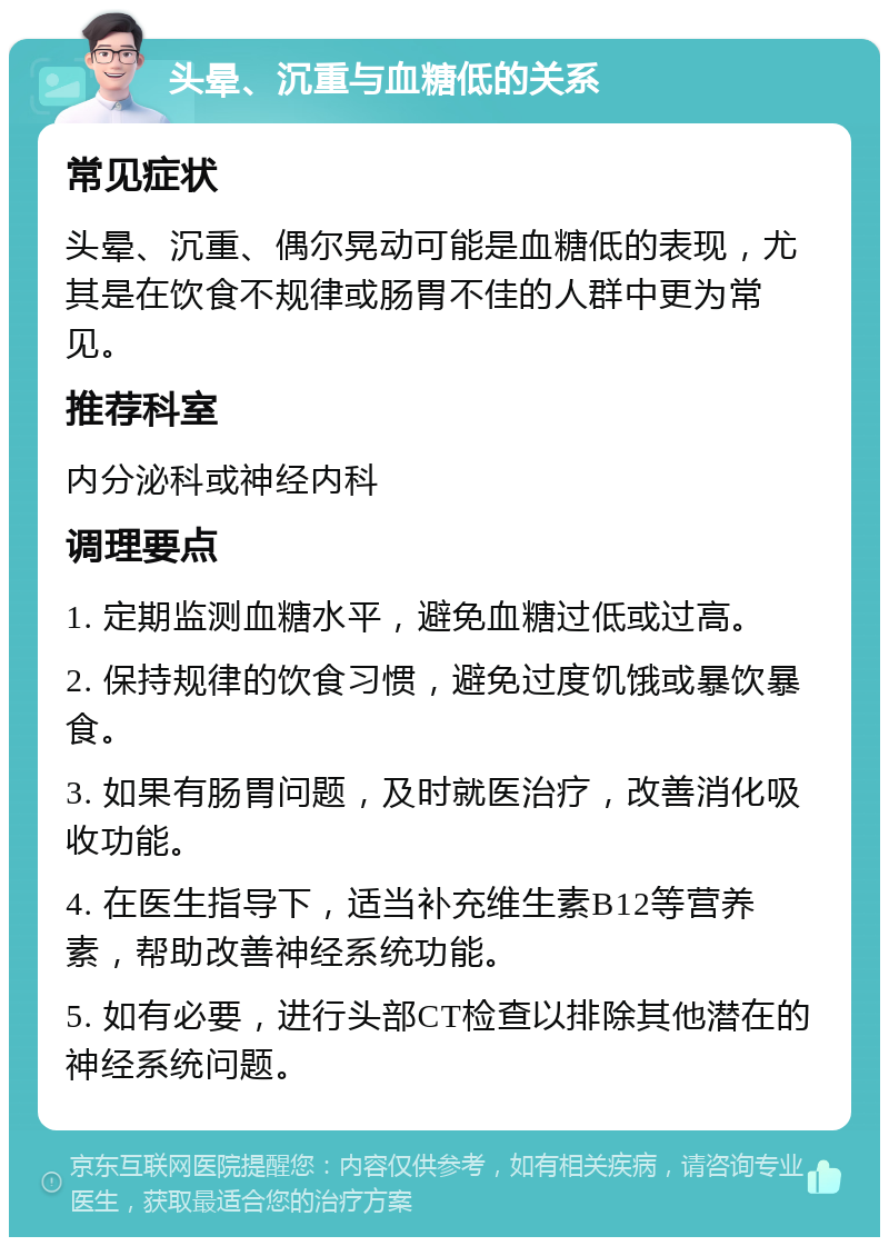 头晕、沉重与血糖低的关系 常见症状 头晕、沉重、偶尔晃动可能是血糖低的表现，尤其是在饮食不规律或肠胃不佳的人群中更为常见。 推荐科室 内分泌科或神经内科 调理要点 1. 定期监测血糖水平，避免血糖过低或过高。 2. 保持规律的饮食习惯，避免过度饥饿或暴饮暴食。 3. 如果有肠胃问题，及时就医治疗，改善消化吸收功能。 4. 在医生指导下，适当补充维生素B12等营养素，帮助改善神经系统功能。 5. 如有必要，进行头部CT检查以排除其他潜在的神经系统问题。