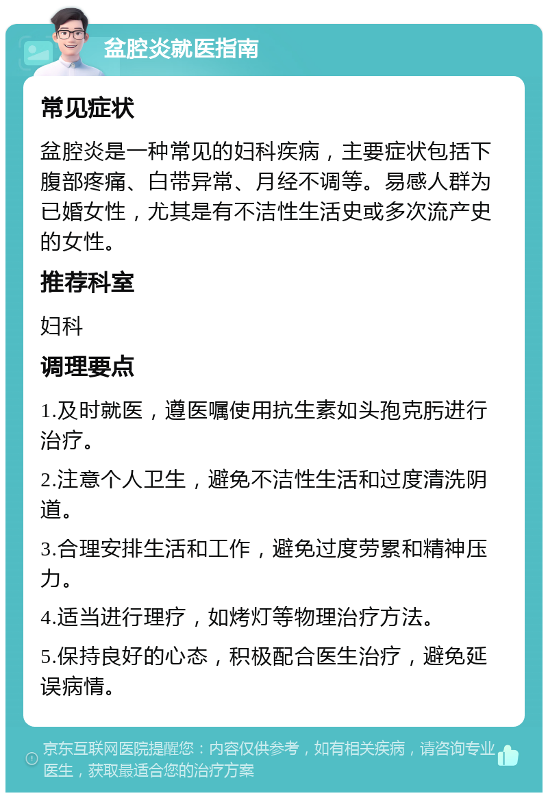 盆腔炎就医指南 常见症状 盆腔炎是一种常见的妇科疾病，主要症状包括下腹部疼痛、白带异常、月经不调等。易感人群为已婚女性，尤其是有不洁性生活史或多次流产史的女性。 推荐科室 妇科 调理要点 1.及时就医，遵医嘱使用抗生素如头孢克肟进行治疗。 2.注意个人卫生，避免不洁性生活和过度清洗阴道。 3.合理安排生活和工作，避免过度劳累和精神压力。 4.适当进行理疗，如烤灯等物理治疗方法。 5.保持良好的心态，积极配合医生治疗，避免延误病情。