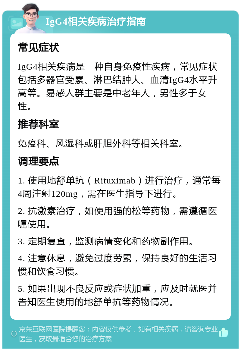 IgG4相关疾病治疗指南 常见症状 IgG4相关疾病是一种自身免疫性疾病，常见症状包括多器官受累、淋巴结肿大、血清IgG4水平升高等。易感人群主要是中老年人，男性多于女性。 推荐科室 免疫科、风湿科或肝胆外科等相关科室。 调理要点 1. 使用地舒单抗（Rituximab）进行治疗，通常每4周注射120mg，需在医生指导下进行。 2. 抗激素治疗，如使用强的松等药物，需遵循医嘱使用。 3. 定期复查，监测病情变化和药物副作用。 4. 注意休息，避免过度劳累，保持良好的生活习惯和饮食习惯。 5. 如果出现不良反应或症状加重，应及时就医并告知医生使用的地舒单抗等药物情况。