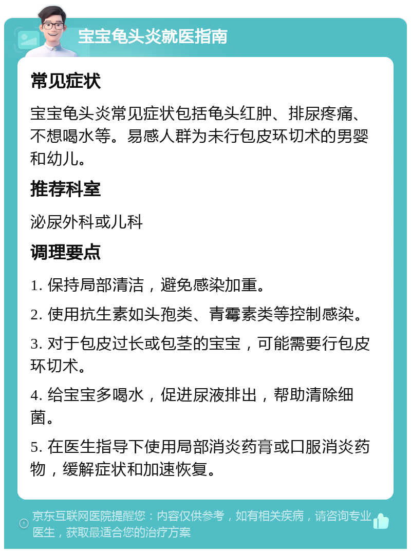 宝宝龟头炎就医指南 常见症状 宝宝龟头炎常见症状包括龟头红肿、排尿疼痛、不想喝水等。易感人群为未行包皮环切术的男婴和幼儿。 推荐科室 泌尿外科或儿科 调理要点 1. 保持局部清洁，避免感染加重。 2. 使用抗生素如头孢类、青霉素类等控制感染。 3. 对于包皮过长或包茎的宝宝，可能需要行包皮环切术。 4. 给宝宝多喝水，促进尿液排出，帮助清除细菌。 5. 在医生指导下使用局部消炎药膏或口服消炎药物，缓解症状和加速恢复。