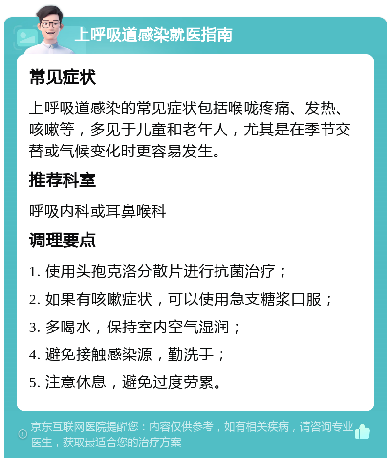 上呼吸道感染就医指南 常见症状 上呼吸道感染的常见症状包括喉咙疼痛、发热、咳嗽等，多见于儿童和老年人，尤其是在季节交替或气候变化时更容易发生。 推荐科室 呼吸内科或耳鼻喉科 调理要点 1. 使用头孢克洛分散片进行抗菌治疗； 2. 如果有咳嗽症状，可以使用急支糖浆口服； 3. 多喝水，保持室内空气湿润； 4. 避免接触感染源，勤洗手； 5. 注意休息，避免过度劳累。