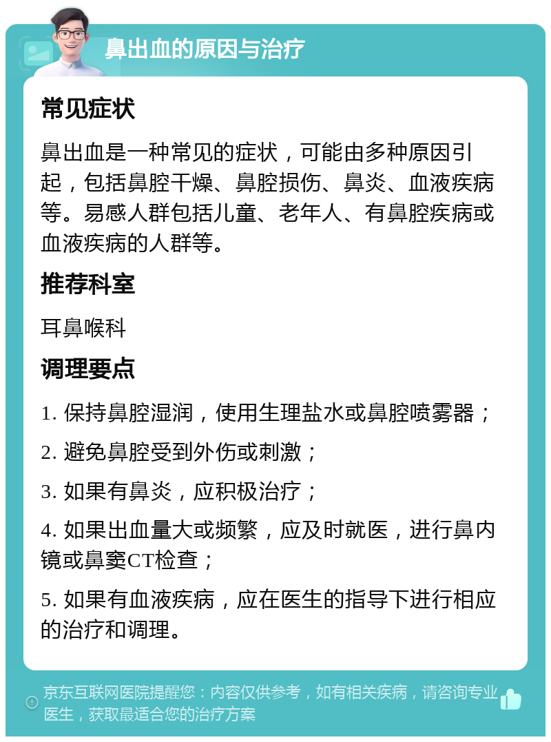 鼻出血的原因与治疗 常见症状 鼻出血是一种常见的症状，可能由多种原因引起，包括鼻腔干燥、鼻腔损伤、鼻炎、血液疾病等。易感人群包括儿童、老年人、有鼻腔疾病或血液疾病的人群等。 推荐科室 耳鼻喉科 调理要点 1. 保持鼻腔湿润，使用生理盐水或鼻腔喷雾器； 2. 避免鼻腔受到外伤或刺激； 3. 如果有鼻炎，应积极治疗； 4. 如果出血量大或频繁，应及时就医，进行鼻内镜或鼻窦CT检查； 5. 如果有血液疾病，应在医生的指导下进行相应的治疗和调理。