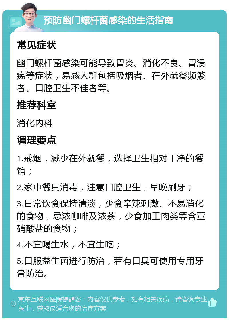 预防幽门螺杆菌感染的生活指南 常见症状 幽门螺杆菌感染可能导致胃炎、消化不良、胃溃疡等症状，易感人群包括吸烟者、在外就餐频繁者、口腔卫生不佳者等。 推荐科室 消化内科 调理要点 1.戒烟，减少在外就餐，选择卫生相对干净的餐馆； 2.家中餐具消毒，注意口腔卫生，早晚刷牙； 3.日常饮食保持清淡，少食辛辣刺激、不易消化的食物，忌浓咖啡及浓茶，少食加工肉类等含亚硝酸盐的食物； 4.不宜喝生水，不宜生吃； 5.口服益生菌进行防治，若有口臭可使用专用牙膏防治。