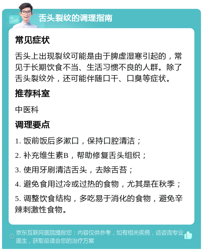 舌头裂纹的调理指南 常见症状 舌头上出现裂纹可能是由于脾虚湿寒引起的，常见于长期饮食不当、生活习惯不良的人群。除了舌头裂纹外，还可能伴随口干、口臭等症状。 推荐科室 中医科 调理要点 1. 饭前饭后多漱口，保持口腔清洁； 2. 补充维生素B，帮助修复舌头组织； 3. 使用牙刷清洁舌头，去除舌苔； 4. 避免食用过冷或过热的食物，尤其是在秋季； 5. 调整饮食结构，多吃易于消化的食物，避免辛辣刺激性食物。