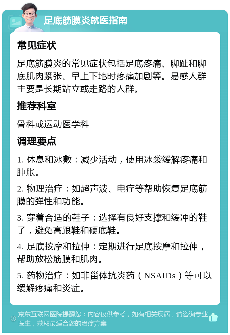 足底筋膜炎就医指南 常见症状 足底筋膜炎的常见症状包括足底疼痛、脚趾和脚底肌肉紧张、早上下地时疼痛加剧等。易感人群主要是长期站立或走路的人群。 推荐科室 骨科或运动医学科 调理要点 1. 休息和冰敷：减少活动，使用冰袋缓解疼痛和肿胀。 2. 物理治疗：如超声波、电疗等帮助恢复足底筋膜的弹性和功能。 3. 穿着合适的鞋子：选择有良好支撑和缓冲的鞋子，避免高跟鞋和硬底鞋。 4. 足底按摩和拉伸：定期进行足底按摩和拉伸，帮助放松筋膜和肌肉。 5. 药物治疗：如非甾体抗炎药（NSAIDs）等可以缓解疼痛和炎症。