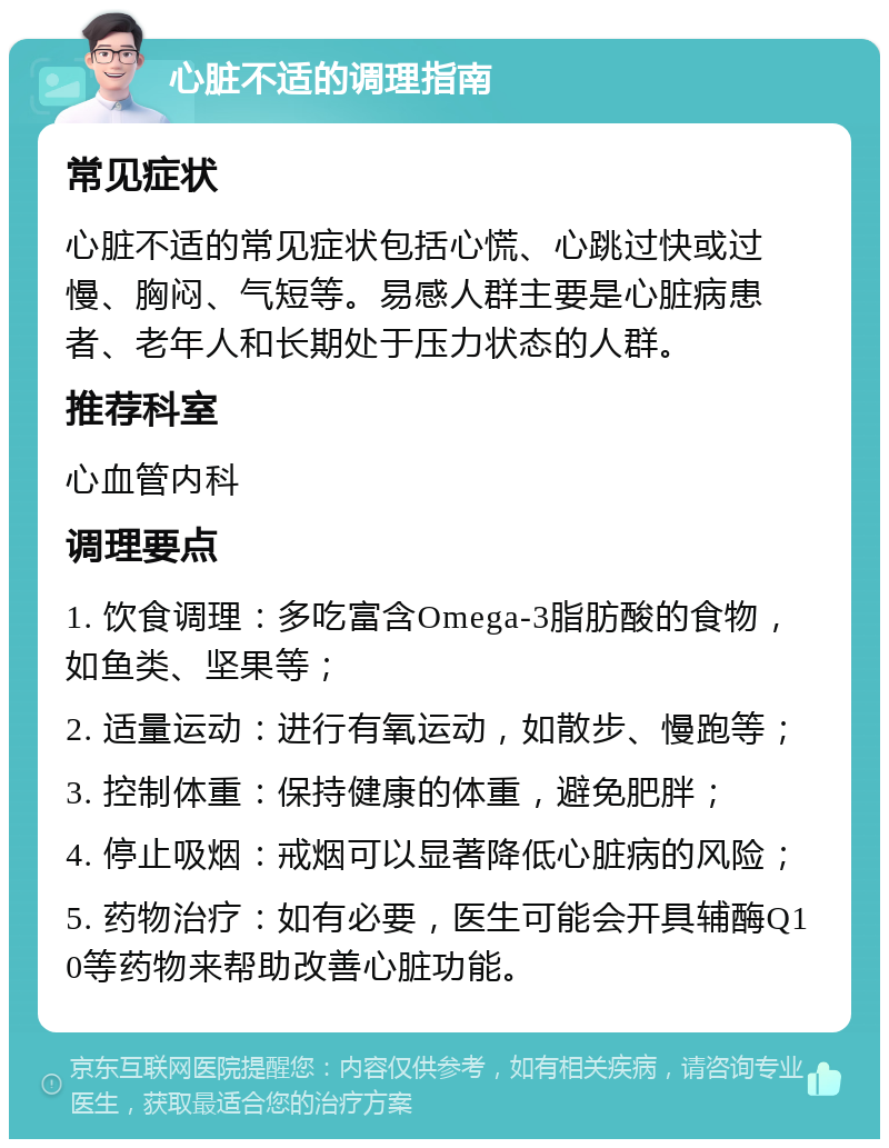 心脏不适的调理指南 常见症状 心脏不适的常见症状包括心慌、心跳过快或过慢、胸闷、气短等。易感人群主要是心脏病患者、老年人和长期处于压力状态的人群。 推荐科室 心血管内科 调理要点 1. 饮食调理：多吃富含Omega-3脂肪酸的食物，如鱼类、坚果等； 2. 适量运动：进行有氧运动，如散步、慢跑等； 3. 控制体重：保持健康的体重，避免肥胖； 4. 停止吸烟：戒烟可以显著降低心脏病的风险； 5. 药物治疗：如有必要，医生可能会开具辅酶Q10等药物来帮助改善心脏功能。