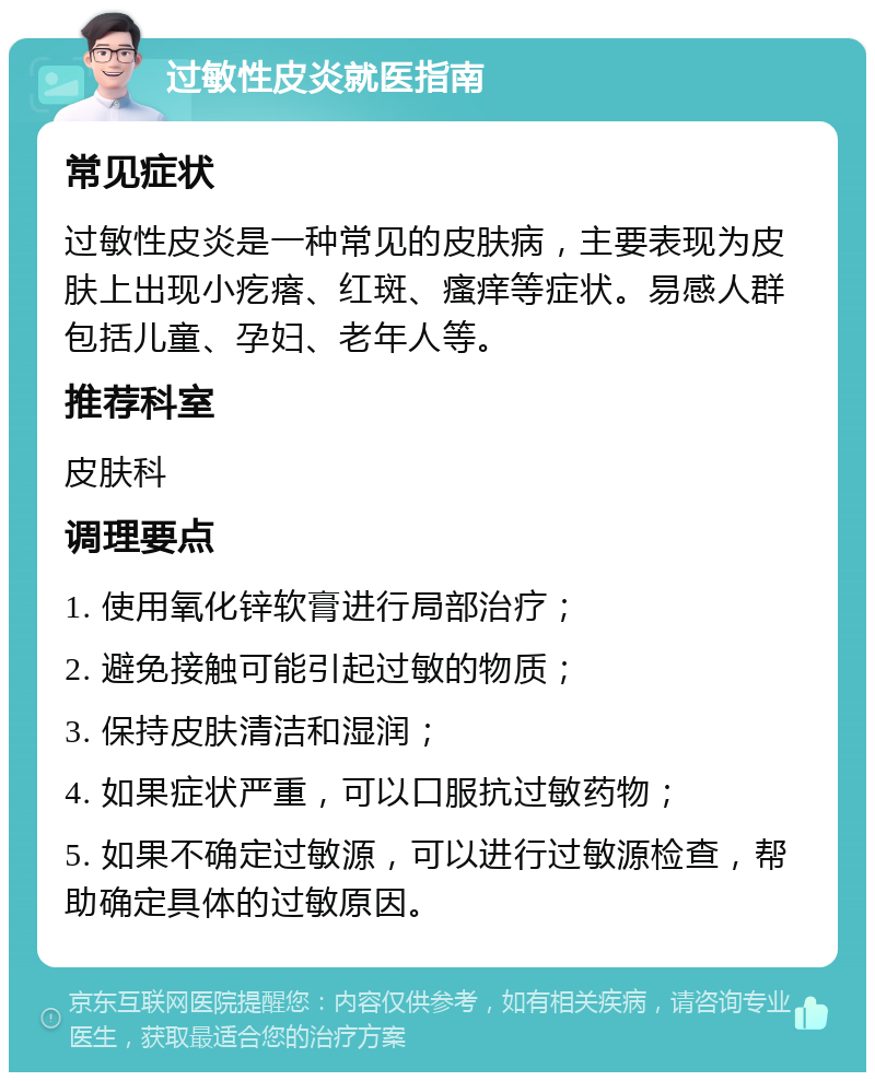 过敏性皮炎就医指南 常见症状 过敏性皮炎是一种常见的皮肤病，主要表现为皮肤上出现小疙瘩、红斑、瘙痒等症状。易感人群包括儿童、孕妇、老年人等。 推荐科室 皮肤科 调理要点 1. 使用氧化锌软膏进行局部治疗； 2. 避免接触可能引起过敏的物质； 3. 保持皮肤清洁和湿润； 4. 如果症状严重，可以口服抗过敏药物； 5. 如果不确定过敏源，可以进行过敏源检查，帮助确定具体的过敏原因。