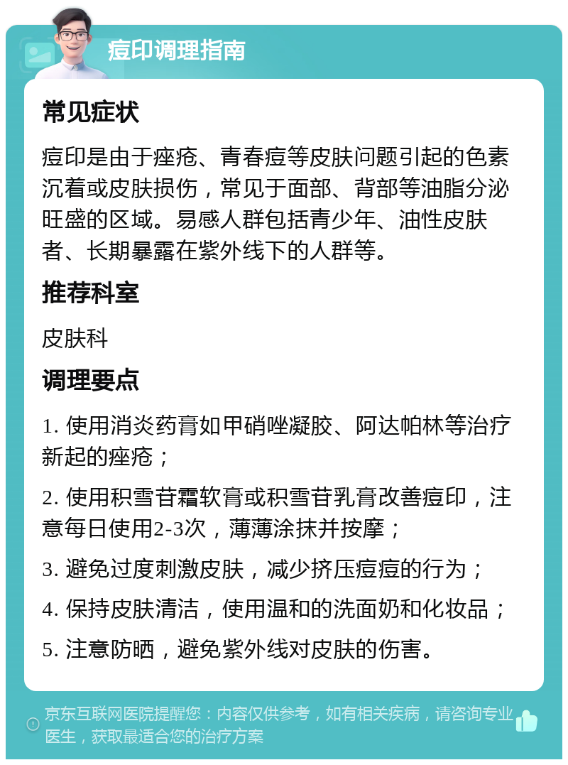 痘印调理指南 常见症状 痘印是由于痤疮、青春痘等皮肤问题引起的色素沉着或皮肤损伤，常见于面部、背部等油脂分泌旺盛的区域。易感人群包括青少年、油性皮肤者、长期暴露在紫外线下的人群等。 推荐科室 皮肤科 调理要点 1. 使用消炎药膏如甲硝唑凝胶、阿达帕林等治疗新起的痤疮； 2. 使用积雪苷霜软膏或积雪苷乳膏改善痘印，注意每日使用2-3次，薄薄涂抹并按摩； 3. 避免过度刺激皮肤，减少挤压痘痘的行为； 4. 保持皮肤清洁，使用温和的洗面奶和化妆品； 5. 注意防晒，避免紫外线对皮肤的伤害。