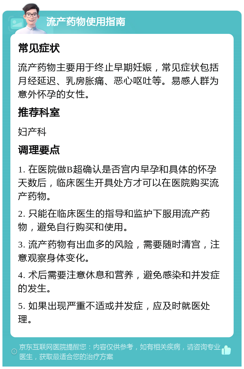 流产药物使用指南 常见症状 流产药物主要用于终止早期妊娠，常见症状包括月经延迟、乳房胀痛、恶心呕吐等。易感人群为意外怀孕的女性。 推荐科室 妇产科 调理要点 1. 在医院做B超确认是否宫内早孕和具体的怀孕天数后，临床医生开具处方才可以在医院购买流产药物。 2. 只能在临床医生的指导和监护下服用流产药物，避免自行购买和使用。 3. 流产药物有出血多的风险，需要随时清宫，注意观察身体变化。 4. 术后需要注意休息和营养，避免感染和并发症的发生。 5. 如果出现严重不适或并发症，应及时就医处理。