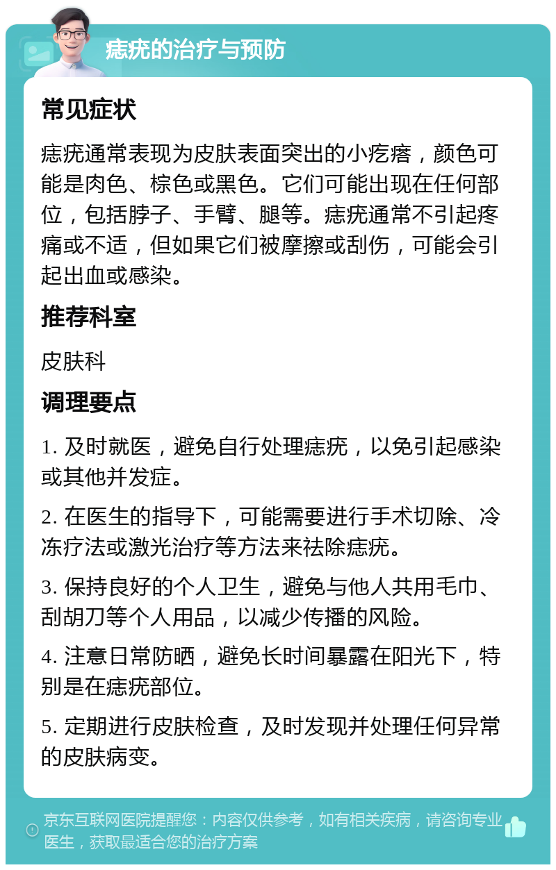 痣疣的治疗与预防 常见症状 痣疣通常表现为皮肤表面突出的小疙瘩，颜色可能是肉色、棕色或黑色。它们可能出现在任何部位，包括脖子、手臂、腿等。痣疣通常不引起疼痛或不适，但如果它们被摩擦或刮伤，可能会引起出血或感染。 推荐科室 皮肤科 调理要点 1. 及时就医，避免自行处理痣疣，以免引起感染或其他并发症。 2. 在医生的指导下，可能需要进行手术切除、冷冻疗法或激光治疗等方法来祛除痣疣。 3. 保持良好的个人卫生，避免与他人共用毛巾、刮胡刀等个人用品，以减少传播的风险。 4. 注意日常防晒，避免长时间暴露在阳光下，特别是在痣疣部位。 5. 定期进行皮肤检查，及时发现并处理任何异常的皮肤病变。