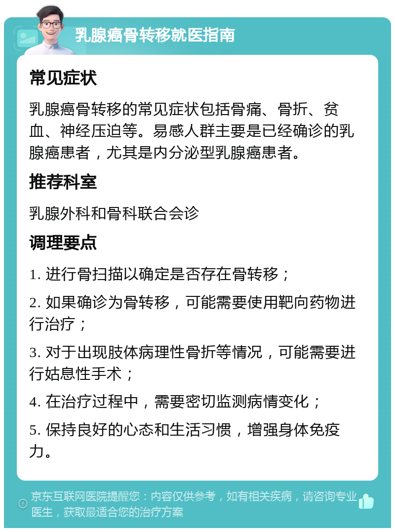 乳腺癌骨转移就医指南 常见症状 乳腺癌骨转移的常见症状包括骨痛、骨折、贫血、神经压迫等。易感人群主要是已经确诊的乳腺癌患者，尤其是内分泌型乳腺癌患者。 推荐科室 乳腺外科和骨科联合会诊 调理要点 1. 进行骨扫描以确定是否存在骨转移； 2. 如果确诊为骨转移，可能需要使用靶向药物进行治疗； 3. 对于出现肢体病理性骨折等情况，可能需要进行姑息性手术； 4. 在治疗过程中，需要密切监测病情变化； 5. 保持良好的心态和生活习惯，增强身体免疫力。