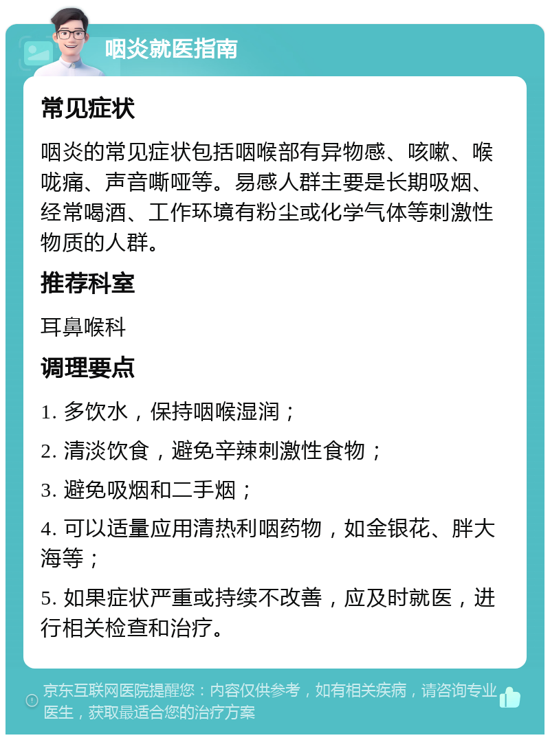 咽炎就医指南 常见症状 咽炎的常见症状包括咽喉部有异物感、咳嗽、喉咙痛、声音嘶哑等。易感人群主要是长期吸烟、经常喝酒、工作环境有粉尘或化学气体等刺激性物质的人群。 推荐科室 耳鼻喉科 调理要点 1. 多饮水，保持咽喉湿润； 2. 清淡饮食，避免辛辣刺激性食物； 3. 避免吸烟和二手烟； 4. 可以适量应用清热利咽药物，如金银花、胖大海等； 5. 如果症状严重或持续不改善，应及时就医，进行相关检查和治疗。