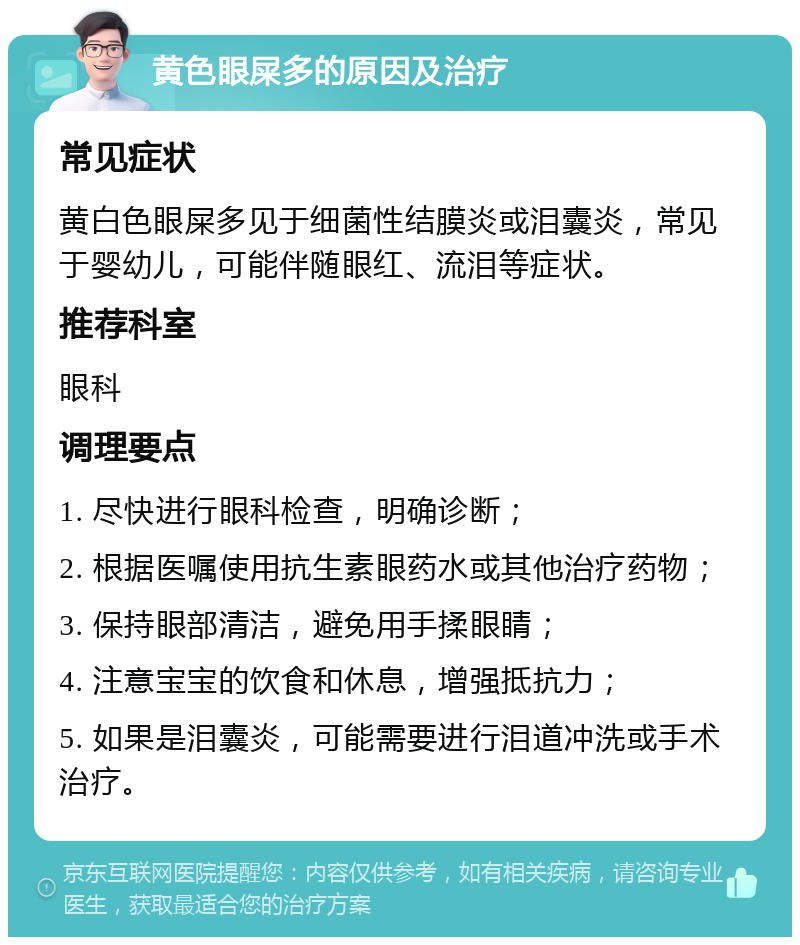 黄色眼屎多的原因及治疗 常见症状 黄白色眼屎多见于细菌性结膜炎或泪囊炎，常见于婴幼儿，可能伴随眼红、流泪等症状。 推荐科室 眼科 调理要点 1. 尽快进行眼科检查，明确诊断； 2. 根据医嘱使用抗生素眼药水或其他治疗药物； 3. 保持眼部清洁，避免用手揉眼睛； 4. 注意宝宝的饮食和休息，增强抵抗力； 5. 如果是泪囊炎，可能需要进行泪道冲洗或手术治疗。