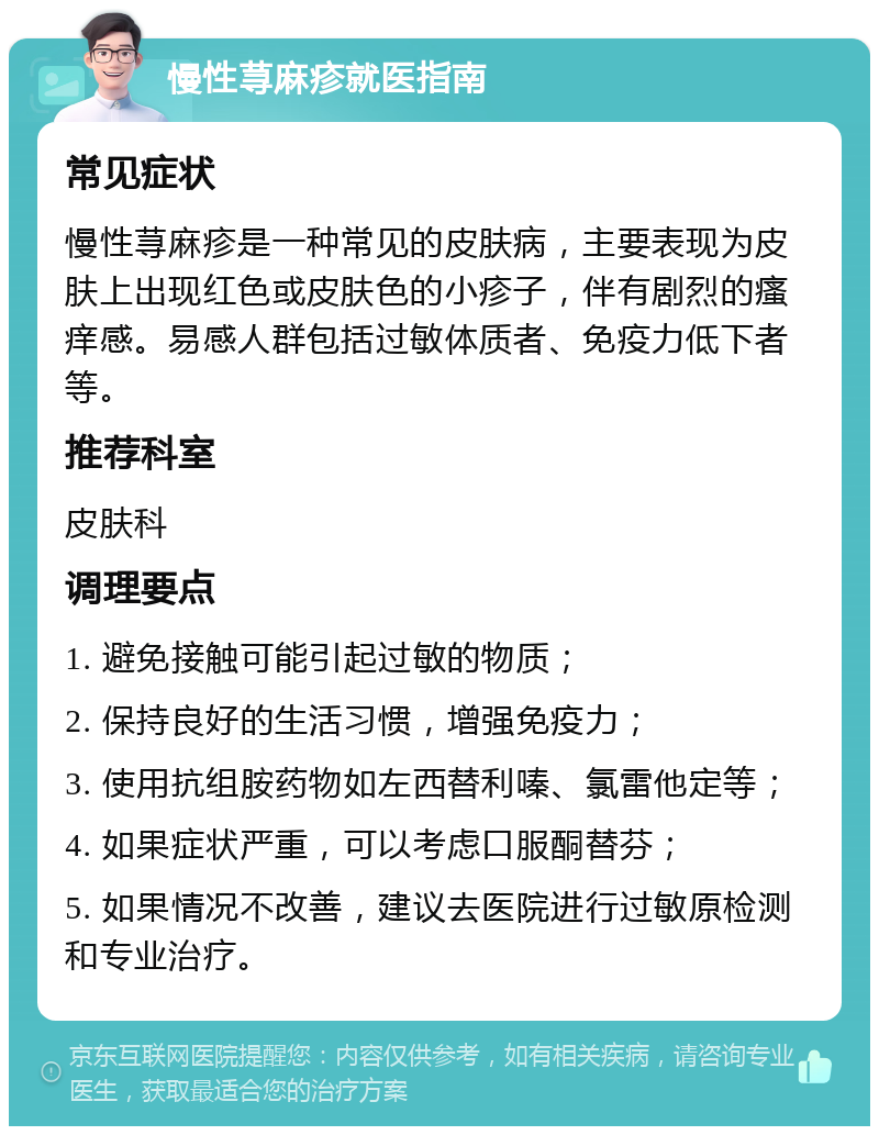 慢性荨麻疹就医指南 常见症状 慢性荨麻疹是一种常见的皮肤病，主要表现为皮肤上出现红色或皮肤色的小疹子，伴有剧烈的瘙痒感。易感人群包括过敏体质者、免疫力低下者等。 推荐科室 皮肤科 调理要点 1. 避免接触可能引起过敏的物质； 2. 保持良好的生活习惯，增强免疫力； 3. 使用抗组胺药物如左西替利嗪、氯雷他定等； 4. 如果症状严重，可以考虑口服酮替芬； 5. 如果情况不改善，建议去医院进行过敏原检测和专业治疗。