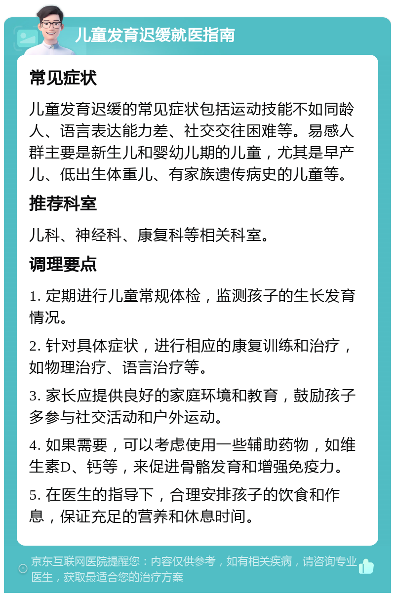 儿童发育迟缓就医指南 常见症状 儿童发育迟缓的常见症状包括运动技能不如同龄人、语言表达能力差、社交交往困难等。易感人群主要是新生儿和婴幼儿期的儿童，尤其是早产儿、低出生体重儿、有家族遗传病史的儿童等。 推荐科室 儿科、神经科、康复科等相关科室。 调理要点 1. 定期进行儿童常规体检，监测孩子的生长发育情况。 2. 针对具体症状，进行相应的康复训练和治疗，如物理治疗、语言治疗等。 3. 家长应提供良好的家庭环境和教育，鼓励孩子多参与社交活动和户外运动。 4. 如果需要，可以考虑使用一些辅助药物，如维生素D、钙等，来促进骨骼发育和增强免疫力。 5. 在医生的指导下，合理安排孩子的饮食和作息，保证充足的营养和休息时间。